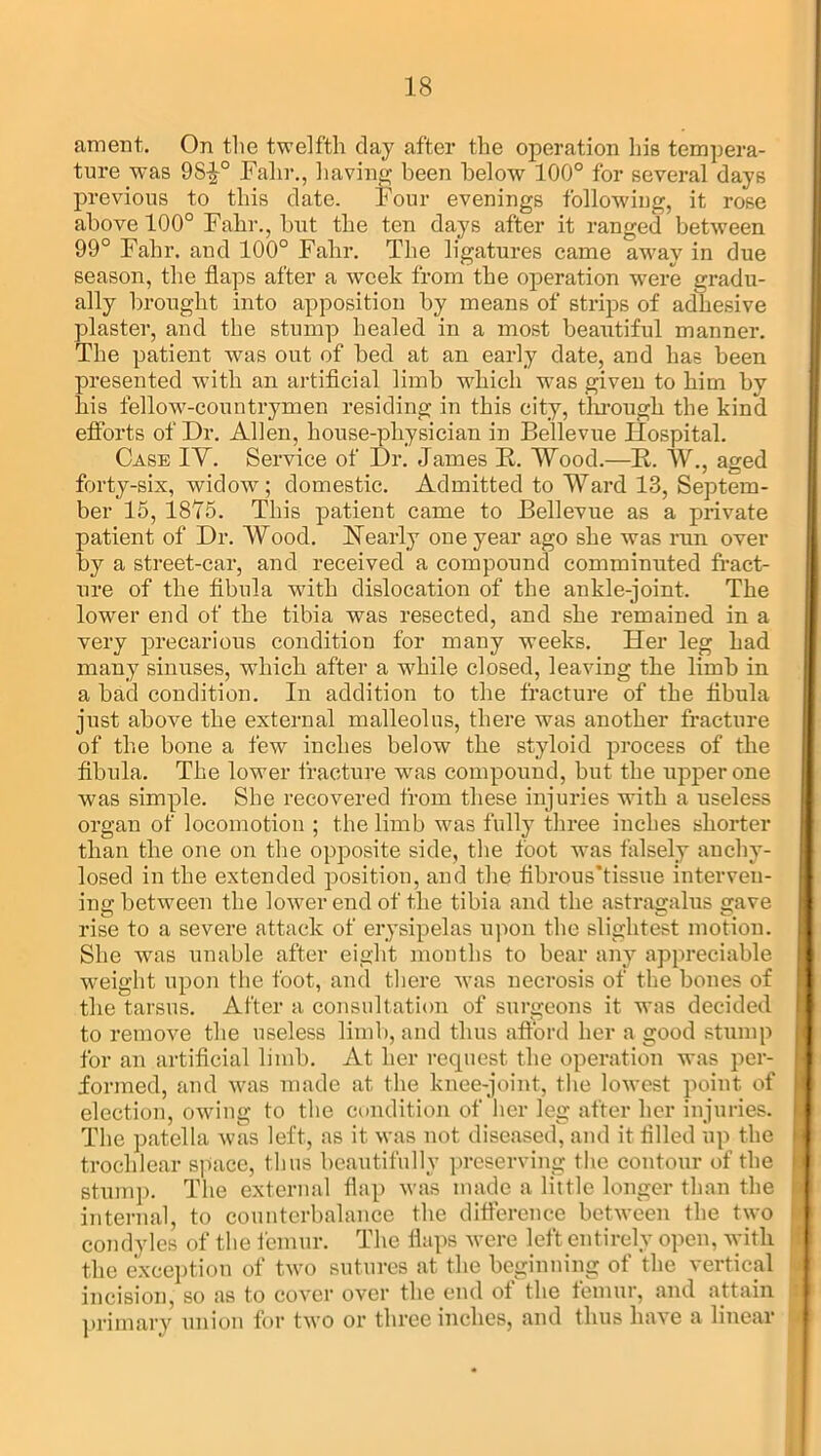 ament. On the twelfth clay after the operation his tempera- ture was 9S£° Falir., having been below 100° for several days previous to this date. Four evenings following, it rose above 100° Falir., but the ten days after it ranged between 99° Fabr. and 100° Fahr. The ligatures came away in due season, the flaps after a week from the operation were gradu- ally brought into apposition by means of strips of adhesive plaster, and the stump healed in a most beautiful manner. The patient was out of bed at an early date, and has been presented with an artificial limb which was given to him by his fellow-countrymen residing in this city, through the kind efforts of Dr. Allen, house-physician in Bellevue Hospital. Case IV. Service of Dr. James K. Wood.—R. W., aged forty-six, widow; domestic. Admitted to Ward 13, Septem- ber 15, 1875. This patient came to Bellevue as a private patient of Dr. Wood. Nearly one year ago she was run over by a street-car, and received a compound comminuted fract- ure of the fibula with dislocation of the ankle-joint. The lower end of the tibia was resected, and she remained in a very precarious condition for many weeks. Her leg had many sinuses, which after a while closed, leaving the limb in a bad condition. In addition to the fracture of the fibula just above the external malleolus, there was another fracture of the bone a few inches below the styloid process of the fibula. The lower fracture was compound, but the upper one was simple. She recovered from these injuries with a useless organ of locomotion ; the limb was fully three inches shorter than the one on the opposite side, the foot was falsely anchv- losed in the extended position, and the fibrous’tissue interven- ing between the lower end of the tibia and the astragalus gave rise to a severe attack of erysipelas upon the slightest motion. She was unable after eight months to bear any appreciable weight upon the foot, and there was necrosis of the bones of the tarsus. After a consultation of surgeons it was decided to remove the useless limb, and thus afford her a good stump for an artificial limb. At her request the operation was per- formed, and was made at the knee-joint, the lowest point of election, owing to the condition of her leg after her injuries. The patella was left, as it was not diseased, and it filled up the trochlear space, thus beautifully preserving the contour of the stump. The external flap was made a little longer than the internal, to counterbalance the difference between the two condyles of the femur. The flaps were left entirely open, with the exception of two sutures at the beginning of the vertical incision, so as to cover over the end of the femur, and attain primary union for two or three inches, and thus have a linear