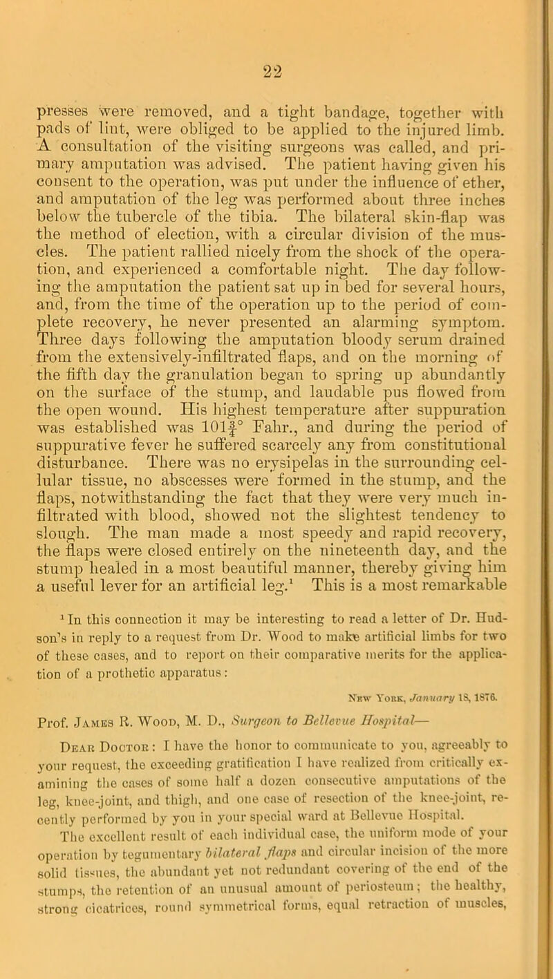 presses were removed, and a tight bandage, together with pads of lint, were obliged to be applied to the injured limb. A consultation of the visiting surgeons was called, and pri- mary amputation was advised. The patient having given his consent to the operation, was put under the influence of ether, and amputation of the leg was performed about three inches below the tubercle of the tibia. The bilateral skin-flap was the method of election, with a circular division of the mus- cles. The patient rallied nicely from the shock of the opera- tion, and experienced a comfortable niglit. The day follow- ing the amputation the patient sat up in bed for several hours, and, from the time of the operation up to the period of com- plete recovery, lie never presented an alarming symptom. Three days following the amputation bloody serum drained from the extensively-infiltrated flaps, and on the morning of the fifth day the granulation began to spring up abundantly on the surface of the stump, and laudable pus flowed from the open wound. His highest temperature after suppuration was established was 101|-0 Fahr., and during the period of suppurative fever he suffered scarcely any from constitutional disturbance. There was no erysipelas in the surrounding cel- lular tissue, no abscesses were formed in the stump, and the flaps, notwithstanding the fact that they were very much in- filtrated with blood, showed not the slightest tendency to slough. The man made a most speedy and rapid recovery, the flaps were closed entirely on the nineteenth day, and the stump healed in a most beautiful manner, thereby giving him a useful lever for an artificial leg.1 This is a most remarkable 1 In this connection it may be interesting to read a letter of Dr. Hud- son’s in reply to a request from Dr. Wood to make artificial limbs for two of these cases, and to report on their comparative merits for the applica- tion of a prothetic apparatus: New York, January 18,1876. Prof. James R. Wood, M. D., Surgeon to Bellevue Hospital— Dear Doctor: I have the honor to communicate to you, agreeably to your request, the exceeding gratification I have realized from critically ex- amining the cases of some half a dozen consecutive amputations of the leg, knee-joint, and thigh, and one case of resection of the knee-joint, re- cently performed by you in your special ward at Bellevue Hospital. The excellent result of each individual case, the uniform mode of your operation by tegumentary bilateral .flaps and circular incision of the more solid tissues, the abundant yet not redundant covering of the end of the stumps, the retention of an unusual amount of periosteum; the healthy, strong cicatrices, round symmetrical forms, equal retraction of muscles,