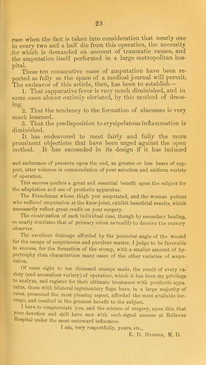 case when the fact is taken into consideration that nearly one in every two and a half die from this operation, the necessity .for which is demanded on acconut of traumatic causes, and the amputation itself performed in a large metropolitan hos- pital. These ten consecutive cases of amputation have been re- ported as fully as the space of a medical journal will permit. The endeavor of this article, then, has been to establish— 1. That suppurative fever is very much diminished, and in some cases almost entirely obviated, by this method of dress- ing. 1 2. That the tendency to the formation of abscesses is very much lessened. 3. That the predisposition to erysipelatous inflammation is diminished. It has endeavored to meet fairly and fully the more prominent objections that have been urged against the open method. It has succeeded in its design if it has induced and endurance of pressure upon the end, as greater or less bases of sup- port, utter volumes in commendation of your selection and uniform variety of operation. This success confers a great and essential benefit upon the subject for the adaptation and use of prothetic apparatus. The Frenchman whose thigh you amputated, and the woman patient who suffered amputation at the knee-joint, exhibit beneficial results, which necessarily reflect great credit on your surgery. The cicatrization of each individual case, though by secondary healing, so nearly simulates that of primary union as readily to deceive the cursory observer. The excellent drainage afforded by the posterior angle of the wound for the escape of sanguineous and purulent matter, I judge to be favorable to success, for the formation of the stump, with a smaller amount of hy- pertrophy than characterizes many cases of the other varieties of ampu- tation. Of some eight to ten thousand stumps made, the result of every va- riety (and anomalous variety) of operation, which it has been mj privilege to analyze, and register for their ultimate treatment with prothetic appa- ratus, those with bilateral tegumentary flaps have, in a large majority of cases, presented the most pleasing aspect, afforded the most available lev- erage, and resulted in the greatest benefit to the subject. I have to congratulate you, and the science of surgery, upon this, that your devotion and skill have met with such signal success at Bollevue Hospital under the most untoward influences. I am, very respectfully, yours, etc., E. D. Hudson, M. D.