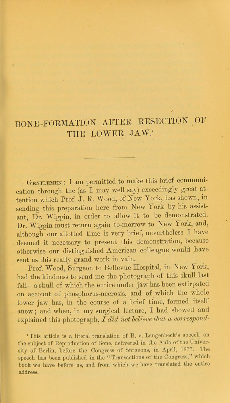 BONE-FORMATION AFTER RESECTION OF THE LOWER JAW.' Gentlemen : I am permitted to make this brief communi- cation through the (as I may well say) exceedingly great at- tention which Prof. J. R. Wood, of New Pork, has shown, in sending this preparation here from New York by his assist- ant, Dr. Wiggin, in order to allow it to he demonstrated. Dr. Wiggin must return again to-morrow to New York, and, although our allotted time is very brief, nevertheless I have deemed it necessary to present this demonstration, because otherwise our distinguished American colleague would have sent us this really grand work in vain. Prof. Wood, Surgeon to Bellevue Hospital, in New York, had the kindness to send me the photograph ot this skull last fall—a skull of which the entire under jdw has been extirpated on account of phosphorus-necrosis, and of which the whole lower jaw has, in the course of a brief time, formed itself anew; and when, in my surgical lecture, I had showed and explained this photograph, I did not believe that a correspond- 1 This article is a literal translation of B. v. Langenbeck’s speech on the subject of Reproduction of Bone, delivered in the Aula ot tbo Univer- sity of Berlin, before the Congress of Surgeons, in April, 1877. Ihe speech has been published in the “Transactions of the Congress,” which book we have before us, and from which we have translated the entire address.