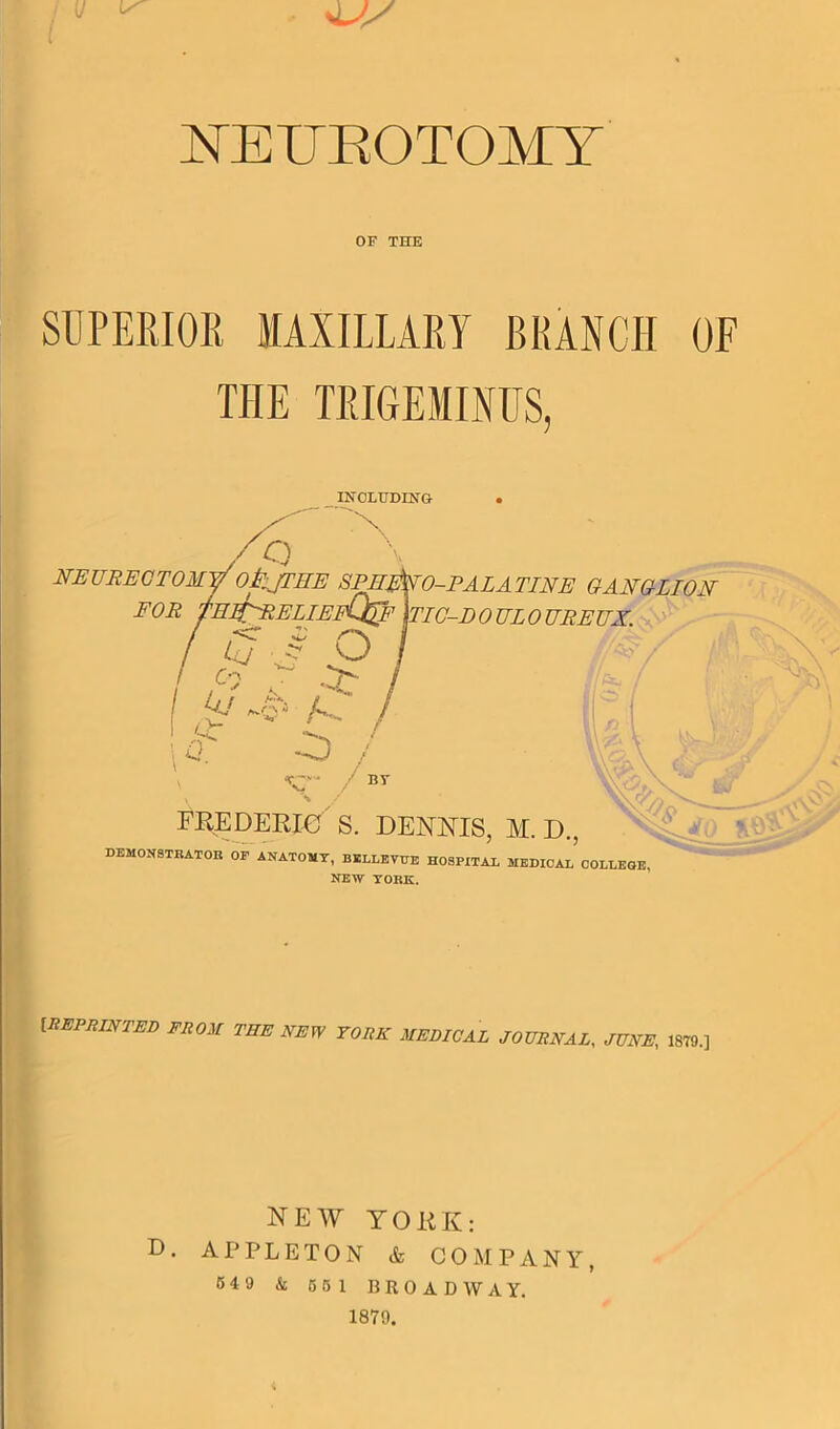 / u A J S NEUROTOMY OF THE SUPERIOR MAXILLARY BRANCH OF THE TRIGEMINUS, INCLUDING . ^ X 9 NEURECTOMy OilJTHE SPERNO-PALATINE GANGLION F OR flllfN'R EL IEfQ@F jTIC-I) OULO UREUX. £j J O P AA a -A) / *rs's / by ■% FREDERIC' S. DENNIS, M. D., DEMONSTRATOR OP ANATOMY, BELLEVUE HOSPITAL MEDICAL5 COLLEGE, NEW YORK. [REPRINTED FROM THE NEW YORK MEDICAL JOURNAL, JUNE, 1879.] NEW YORK: D. APPLETON & COMPANY, 5 4 9 & 5 5 1 BROADWAY. 1879.