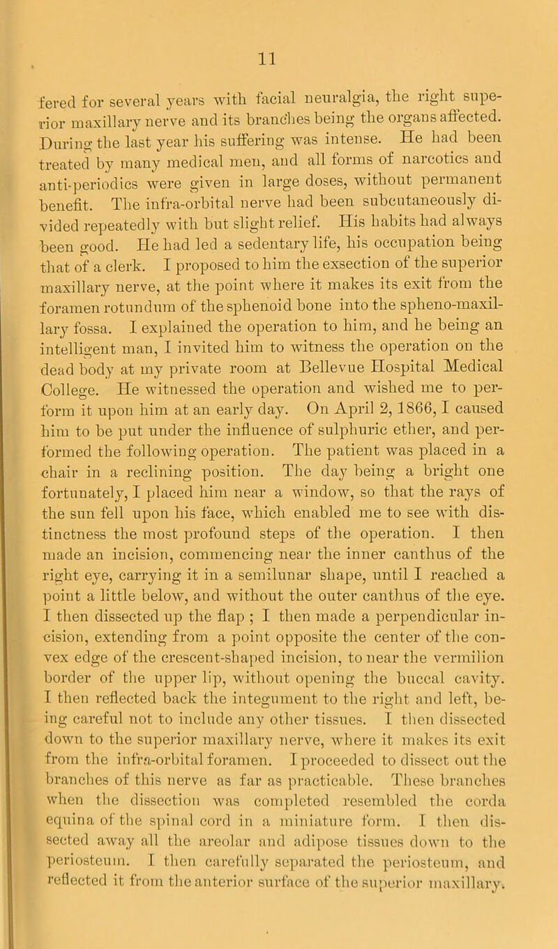 feved for several years with facial neuralgia, the right supe- rior maxillary nerve and its branches being the organs affected. During the last year his suffering was intense. He had been treated by many medical men, and all forms of narcotics and anti-periodics were given in large doses, without permanent benefit. The infra-orbital nerve had been subcutaneously di- vided repeatedly with but slight relief. His habits had always been good. He had led a sedentary life, his occupation being that of a clerk. I proposed to him the exsection of the superior maxillary nerve, at the point where it makes its exit from the foramen rotundum of the sphenoid bone into the spheno-maxil- lary fossa. I explained the operation to him, and he being an intelligent man, I invited him to witness the operation on the dead body at my private room at Bellevue Hospital Medical College. He witnessed the operation and wished me to per- form it upon him at an early day. On April 2,1866,1 caused him to be put under the influence of sulphuric ether, and per- formed the following operation. The patient was placed in a chair in a reclining position. The day being a bright one fortunately, I placed him near a window, so that the rays of the sun fell upon his face, which enabled me to see with dis- tinctness the most profound steps of the operation. I then made an incision, commencing near the inner canthus of the right eye, carrying it in a semilunar shape, until I reached a point a little below, and without the outer canthus of the eye. I then dissected up the flap ; I then made a perpendicular in- cision, extending from a point opposite the center of the con- vex edge of the crescent-shaped incision, to near the vermilion border of the upper lip, without opening the buccal cavity. I then reflected back the integument to the right and left, be- ing careful not to include any other tissues. I then dissected down to the superior maxillary nerve, where it makes its exit from the infra-orbital foramen. I proceeded to dissect out the branches of this nerve as far as practicable. These branches when the dissection was completed resembled the corda equina of the spinal cord in a miniature form. I then dis- sected away all the areolar and adipose tissues down to the periosteum. I then carefully separated the periosteum, and reflected it from the anterior surface of the superior maxillary.