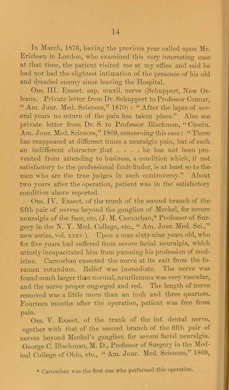 In March, 1876, having the previous year called upon Mr. Erichsen in London, who examined tin's very interesting case at that time, the patient visited me at my office and said he had not had the slightest intimation of the presence of his old and dreaded enemy since leaving the Hospital. Obs. III. Exsect. sup. maxil. nerve (Schuppert, Hew Or- leans. Private letter from Dr. Schuppert to Professor Conner, “ Am. Jour. Med. Sciences,” 1870) : “After the lapse of sev- eral years no return of the pain has taken place.” Also see private letter from Dr. S. to Professor Blackman, “Cincin. Am. Jour. Med. Sciences,” 1869, concerning this case : “ There has reappeared at different times a neuralgic pain, but of such an indifferent character that .... he has not been pre- vented from attending to business, a condition which, if not satisfactory to the professional fault-finder, is at least so to the men who are the true judges in such controversy.” About two years after the operation, patient was in the satisfactory condition above reported. Obs. IV. Exsect, of the trunk of the second branch of the fifth pair of nerves beyond the ganglion of Meckel, for severe neuralgia of the face, etc. (J. M. Carnochan,* Professor of Sur- gery in the N. Y. Med. College, etc., “ Am. Jour. Med. Sci.,” new series, vol. xxxv.). Upon a man sixty-nine years old, who for five years had suffered from severe facial neuralgia, which utterly incapacitated him from pursuing his profession of med- icine. Carnochan exsected the nerve at its exit from the fo- ramen rotundum. Belief was immediate. The nerve was found much larger than normal, neurilemma was very vascular, and the nerve proper engorged and red. The length of nerve removed was a little more than an inch and three quarters. Fourteen months after the operation, patient was free from pain. Obs. V. Exsect, of the trunk of the inf. dental nerve, ogether with that of the second branch of the fifth pair of nerves beyond MnckeTs ganglion tor severe facial neuralgia. , George C. Blackman, M. D., Professor of Surgery in the’Med- ical College of Ohio, etc., “ Am. Jour. Med. Sciences,” 1869,, * Carnochan was the first one who performed this operation.