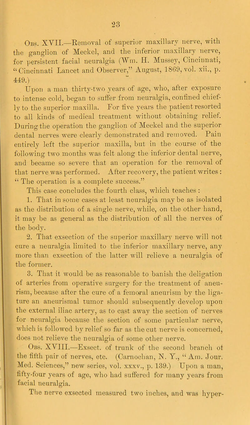 Obs. XVII.—Removal of superior maxillary nerve, with the ganglion of Meckel, and the inferior maxillary nerve, for persistent facial neuralgia (Wm. H. Mussey, Cincinnati, “Cincinnati Lancet and Observer,” August, 1869, vol. xii., p. 449.) Upon a man thirty-two years of age, who, after exposure to intense cold, began to suffer from neuralgia, confined chief- ly to the superior maxilla. For five years the patient resorted to all kinds of medical treatment without obtaining relief. During the operation the ganglion of Meckel and the superior dental nerves were clearly demonstrated and removed. Pain entirely left the superior maxilla, but in the course of the following two months was felt along the inferior dental nerve, and became so severe that an operation for the removal of that nerve was performed. After recovery, the patient writes : “ The operation is a complete success.” This case concludes the fourth class, which teaches : 1. That in some cases at least neuralgia may be as isolated as the distribution of a single nerve, while, on the other hand, it may be as general as the distribution of all the nerves of the body. 2. That exsection of the superior maxillary nerve will not cure a neuralgia limited to the inferior maxillary nerve, any more than exsection of the latter will relieve a neuralgia of the former. 3. That it would be as reasonable to banish the deligation of arteries from operative surgery for the treatment of aneu- rism, because after the cure of a femoral aneurism by the liga- ture an aneurismal tumor should subsequently develop upon the external iliac artery, as to cast away the section of nerves for neuralgia because the section of some particular nerve, which is followed by relief so far as the cut nerve is concerned, does not relieve the neuralgia of some other nerve. Obs. XVIII.—Exsect, of trunk of the second branch ot the fifth pair ot nerves, etc. (Carnochan, N. Y., “ Am. Jour. Med. Sciences,” new series, vol. xxxv., p. 139.) Upon a man, fifty-four years of age, who had suffered for many years from facial neuralgia. The nerve exsected measured two inches, and was hyper-