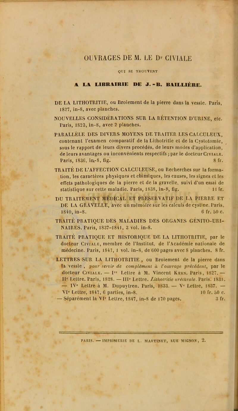 OUVRAGES DE M. LE Dr CIVIALE QUI SE Tlt O UT EN T A LA LIBRAIRIE DE J.-B. BAILLIÈRE. DE LA. LITHOTRITIE, ou Broiement de la pierre dans la vessie. Paris, 1827, in-8, avec planches. NOUVELLES CONSIDÉRATIONS SUR LA RÉTENTION D’URINE, etc. Paris, 1823, in-8, avec 2 planches. PARALLÈLE DES DIVERS MOYENS DE TRAITER LES CAI.CULEUX, contenant l’examen comparatif de la Lithotritie et de la Cystotomie, sous le rapport de leurs divers procédés, de leurs modes d’application, de leurs avantages ou inconvénients respectifs ; par le docteur Civiale. Paris, I83G, in,-8, fig. 8 fr. TRAITÉ DE L’AFFECTION CALCULEUSE, ou Recherches sur la forma- tion, les caractères physiques et chimiques, les causes, les signes et les effets pathologiques de la pierre et de la gravelle, suivi d’un essai de statistique sur cette maladie. Paris, 1838, in-8, fig. 11 fr. DU TRAITEMENT MÉDICAL ET PRÉSERVATIF DE LA PIERRE ET DE LA GRAVELLE, avec un mémoire sur les calculs de cystine. Paris, 1840, in-8. 6 fr. 60 c. TRAITÉ PRATIQUE DES MALADIES DES ORGANES GÉNITO-URI- NAIRES. Paris, 1837-1841, 3 vol. in-8. TRAITÉ PRATIQUE ET HISTORIQUE DE LA LITHOTRITIE, par le docteur Civiale, membre de l’Institut, de l’Académie nationale de médecine. Paris, 1847, 1 vol. in-8, de 600 pages avec S planches. 8 fr. LETTRES SUR LA LITHOTRITIE , ou Broiement de la pierre dans la vessie , pour servir de complément à l'ouvrage précédent, par le docteur Civiale. — I Lettre à M. Vincent Kern, Paris, IS27.— IIe Lettre. Paris, 1828. — III' Lettre. Lithotritie uréthrale. Paris. 1831. — IVe Lettre à M. Dupuytren. Paris, 1833. — V' Lettre, 1837. — VI' Lettre, 1847, 6 parties, in-8. 10 fr. 60 c. — Séparément la VI' Lettre, 4847, in-8 de 170 pages. 3 fr.