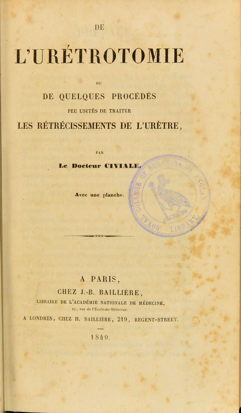 L’URÉTROTOMIE ou DE QUELQUES PROCÉDÉS PEU USITÉS DE TRAITER LES RÉTRÉCISSEMENTS DE L’URÈTRE lie Docteur C1VIALE. Avec une planche. A PARIS, CHEZ J.-B. BAILLIÈRE, LIBRAIRE DE L’ACADÉMIE NATIONALE DE MÉDECINE, 17, rue de l’École-dc-Médcrine. A LONDRES, CHEZ IL RAILLIÈRE, 219, REGENT-STREET. 1 8/| 9.