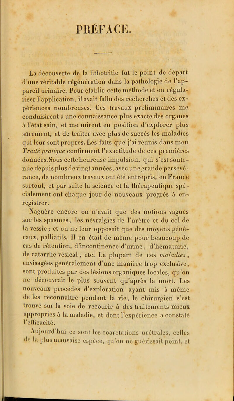 PRÉFACE. La découverte de la lithotritie fut le point de départ d’une véritable régénération dans la pathologie de l’ap- pareil urinaire. Pour établir cette méthode et en régula- riser l’application, il avait fallu des recherches et des ex- périences nombreuses. Ces travaux préliminaires me conduisirent à une connaissance plus exacte des organes à l’état sain, et me mirent en position d’explorer plus sûrement, et de traiter avec plus de succès les maladies qui leur sont propres. Les faits que j’ai réunis dans mon Traité pratique confirment l’exactitude de ces premières données.Sous cette heureuse impulsion, qui s’est soute- nue depuis plus de vingt années, avec une grande persévé- rance, de nombreux travaux ont été entrepris, en France surtout, et par suite la science et la thérapeutique spé- cialement ont chaque jour de nouveaux progrès à en- registrer. Naguère encore on n’avait que des notions vagues sur les spasmes, les névralgies de l’urètre et du col de la vessie ; et on ne leur opposait que des moyens géné- raux, palliatifs. Il en était de même pour beaucoup de cas de rétention, d’incontinence d’urine, d’hématurie, de catarrhe vésical, etc. La plupart de ces maladies, envisagées généralement d’une manière trop exclusive, sont produites par des lésions organiques locales, qu’on ne découvrait le plus souvent qu’après la mort. Les nouveaux procédés d’exploration ayant mis à même de les reconnaître pendant la vie, le chirurgien s’est trouvé sur la voie de recourir à des traitements mieux appropriés à la maladie, et dont l’expérience a constaté l’efficacité. Aujourd’hui ce sont les coarctations urétralos, colles de la plus mauvaise espèce, qu’on ne guérissait point, et