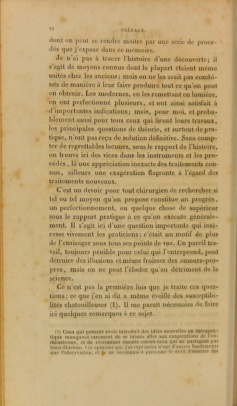 dont on peut se rendre maître par une série de procé- dés que j’expose dans ce mémoire. Je n ai pas à tracer l’histoire d’une découverte; il s agit de moyens connus dont la plupart étaient même usités chez les anciens; mais on ne les avait pas combi- nés de manière à leur faire produire tout ce qu’on peut en obtenir. Les modernes, en les remettant en lumière, en ont perfectionné plusieurs, et ont ainsi satisfait à d’importantes indications ; mais, pour moi, et proba- blement aussi pour tous ceux qui liront leurs travaux, les principales questions de théorie, et surtout de pra- tique, n’ont pas reçu de solution définitive. Sans comp- ter de regrettables lacunes, sous le rapport de l’histoire, on trouve ici des vices dans les instruments et les pro- cédés , là une appréciation inexacte des traitements con- nus, ailleurs une exagération flagrante à l’égard des traitements nouveaux. C’est un devoir pour tout chirurgien de rechercher si tel ou tel moyen qu’on propose constitue un progrès, un perfectionnement, ou quelque chose de supérieur sous le rapport pratique à ce qu’on exécute générale- ment. Il s’agit ici d’une question importante qui inté- resse vivement les praticiens: c’était un motif de plus de l’envisager sous tous scs points de vue. Un pareil tra- vail, toujours pénible pour celui qui l’entreprend, peut détruire des illusions et même froisser des amours-pro- pres, mais on ne peut l’éluder qu’au détriment de la science. Ce n’est pas la première fois que je traite ces ques- tions : ce que j’en ai dit a môme éveillé des susceptibi- lités chatouilleuses (1). Il me parait nécessaire de faire ici quelques remarques à ce sujet. (i) Ceux qui pensent avoir introduit des idées nouvelles en thérapeu- tique manquent rarement de se laisser aller aux exagérations de l'en- thousiasme, et de récriminer ensuite contre ceux qui ne partagent pas leurs illusions. I.cs opinions que j'ai exprimées n'ont d’autres fondements que l'observation, et je ne reconnais a personne le droit d’émellre des j