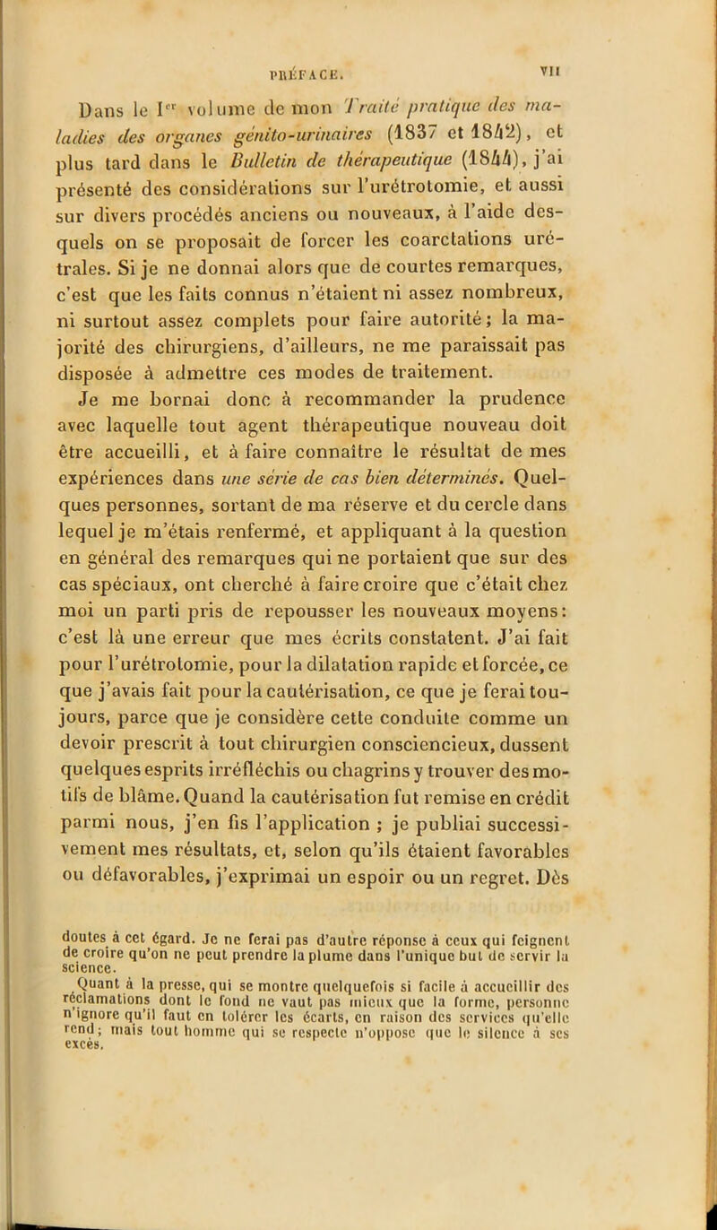 Dans le Ier volume de mon Traite pratique îles ma- ladies des organes génito-urinaires (1837 et 18/12), et plus tard dans le Bulletin de thérapeutique (184/1), j’ai présenté des considérations sur l’urétroLomie, et aussi sur divers procédés anciens ou nouveaux, à l’aide des- quels on se proposait de forcer les coarctations uré- trales. Si je ne donnai alors que de courtes remarques, c’est que les faits connus n’étaient ni assez nombreux, ni surtout assez complets pour faire autorité; la ma- jorité des chirurgiens, d’ailleurs, ne me paraissait pas disposée à admettre ces modes de traitement. Je me bornai donc à recommander la prudence avec laquelle tout agent thérapeutique nouveau doit être accueilli, et à faire connaître le résultat de mes expériences dans une série de cas bien déterminés. Quel- ques personnes, sortant de ma réserve et du cei'de dans lequel je m’étais renfermé, et appliquant à la question en général des remarques qui ne portaient que sur des cas spéciaux, ont cherché à faire croire que c’était chez moi un parti pris de repousser les nouveaux moyens: c’est là une erreur que mes écrits constatent. J’ai fait pour l’urétrotomie, pour la dilatation rapide et forcée, ce que j’avais fait pour la cautérisation, ce que je ferai tou- jours, parce que je considère cette conduite comme un devoir prescrit à tout chirurgien consciencieux, dussent quelques esprits irréfléchis ou chagrins y trouver des mo- tils de blâme. Quand la cautérisation fut remise en crédit parmi nous, j’en fis l’application ; je publiai successi- vement mes résultats, et, selon qu’ils étaient favorables ou défavorables, j’exprimai un espoir ou un regret. Dès doutes à cet égard. Je ne ferai pas d’autre réponse à ceux qui feignent de croire qu’on ne peut prendre la plume dans l’unique but de servir la science. Quant à la presse, qui se montre quelquefois si facile à accueillir des réclamations dont le fond ne vaut pas mieux que la forme, personne n ignore qu’il faut en tolérer les écarts, en raison des services qu’elle rend; mais tout homme qui se respecte n’oppose que le silence à scs exces.