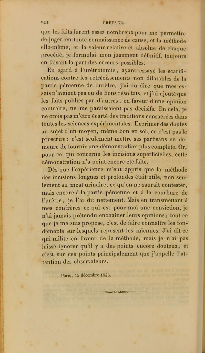 que les faits furent assez nombreux pour me permettre de juger en toute connaissance de cause, et la méthode elle-même, et la valeur relative et absolue de chaque procédé, je formulai mon jugement définitif, toujours en faisant la part des erreurs possibles. Eu égard à l’urétrotomie, ayant essayé les scarifi- cations contre les rétrécissements non dilatables de la partie pénienne de l’urètre, j’ai dû dire que mes es- sais n’avaient pas ou de bons résultats, et j’ai ajouté que les faits publiés par d’autres , en faveur d’une opinion contraire, ne me paraissaient pas décisifs. En cela, je ne crois pas m’être écarté des traditions consacrées dans toutes les sciences expérimentales. Exprimer des doutes au sujet d’un moyen, même bon en soi, ce n’est pas le proscrire : c’est seulement mettre ses partisans en de- meure de fournir une démonstration plus complète. Or, pour ce qui concerne les incisions superficielles, cette démonstration n’a point encore été faite. Dès que l’expérience m’eut appris que la méthode des incisions longues et profondes était utile, non seu- lement au méat urinaire, ce qu’on ne saurait contester, mais encore à la partie pénienne et à la courbure de l’urètre, je l’ai dit nettement. Mais en transmettant à mes confrères ce qui est pour moi une conviction, je n’ai jamais prétendu enchaîner leurs opinions; tout ce que je me suis proposé, c’est de faire connaître les fon- dements sur lesquels reposent les miennes. J’ai dit ce qui milite en faveur de la méthode, mais je n’ai pas laissé ignorer qu’il y a des points encore douteux, et c’est sur ces points principalement que j’appelle l’at- tention des observateurs. Paris, 15 décembre 18&S.
