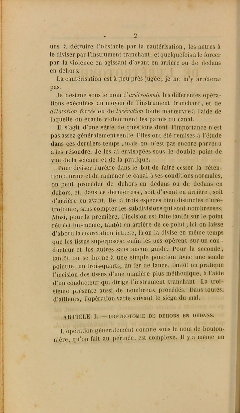 uns ii détruire l’obstacle par la cautérisation, les autres il le diviser par l’instrument tranchant, et quelquefois à le forcer par la violence, en agissant d’avant en arrière ou de dedans en dehors. La cautérisation est à peu près jugée; je ne m’y arrêterai pas. Je désigne sous le nom d'urétrotomie les différentes opéra- tions exécutées au moyen de l’instrument tranchant, et de dilatation forcée ou de lacération toute manœuvre il l’aide de laquelle on écarte violemment les parois du canal. Il s’agit d’une série de questions dont l’importance n’est pas assez généralement sentie. Elles ont été remises ;'i l’étude dans ces derniers temps , mais on n’est pas encore parvenu aies résoudre. Je les ai envisagées sous le double point de vue de la science et de la pratique. Pour diviser l’urètre dans le but de faire cesser la réten- tion d’urine et de ramener le canal à ses conditions normales, on peut procéder de dehors en dedans ou de dedans en dehors, et, dans ce dernier cas, soit d’avant en arrière , soit d’arrière en avant. De là trois espèces bien distinctes d'uré- trotomie, sans compter les subdivisions qui sont nombreuses. Ainsi, pour la première, l’incision est faite tantôt sur le point rétréci lui-même, tantôt en arrière de ce point ; ici on laisse d’abord la coarctation intacte, là on la divise en même temps que les tissus superposés; enfin les uns opèrent sur un con- ducteur et les autres sans aucun guide. Pour la seconde, tantôt on se borne à une simple ponction avec une sonde pointue, un trois-quarts, un fer de lance, tantôt on pratique l’incision des tissus d’une manière plus méthodique, à l’aide d’un conducteur qui dirige l’instrument tranchant. La troi- sième présente aussi de nombreux procédés. Dans toutes, d’ailleurs, l’opération varie suivant le siège du mal. ARTICLE 1. — URÉTROTOMIE DE DEHORS EN DEDANS. L’opération généralement connue sous le nom de bouton- nière, qu’on fait au périnée, est complexe. Il y a même un