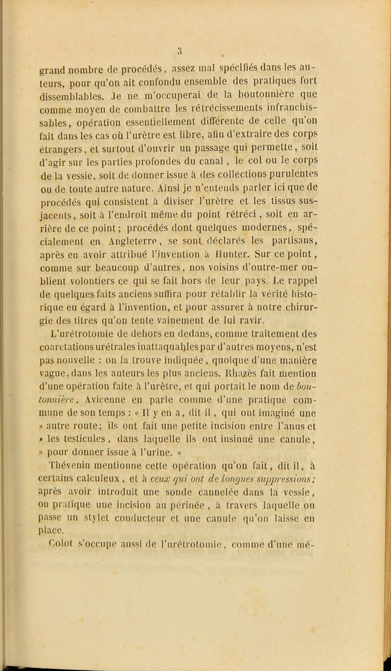 grand nombre de procédés, assez mal spécifiés dans les au- teurs, pour qu’on ait confondu ensemble des pratiques lort dissemblables. Je ne m’occuperai de la boutonnière que comme moyen de combattre les rétrécissements infranchis- sables, opération essentiellement différente de celle qu’on fait dans les cas où l’urètre est libre, afin d’extraire des corps étrangers, et surtout d’ouvrir un passage qui permette, soit d’agir sur les parties profondes du canal, le col ou le corps de la vessie, soit de donner issue ti des collections purulentes ou de toute autre nature. Ainsi je n’entends parler ici que de procédés qui consistent à diviser l’urètre et les tissus sus- jacents, soit il l’endroit même du point rétréci, soit en ar- rière de ce point; procédés dont quelques modernes, spé- cialement en Angleterre, se sont déclarés les partisans, après en avoir attribué l’invention à Hunter. Sur ce point, comme sur beaucoup d’autres, nos voisins d’outre-mer ou- blient volontiers ce qui se fait hors de leur pays. Le rappel de quelques faits anciens suffira pour rétablir la vérité histo- rique eu égard à l’invention, et pour assurer il notre chirur- gie des titres qu’on tente vainement de lui ravir. L’urétrotomie de dehors en dedans, comme traitement des coarctations urétrales inattaquables par d’autres moyens, n’est pas nouvelle : on la trouve indiquée , quoique d'une manière vague, dans les auteurs les plus anciens. Rhazès fait mention d’une opération faite à l’urètre, et qui portait le nom de bou- tonnière, Avicenne en parle comme d’une pratique com- mune de son temps : « Il y en a, dit-il, qui ont imaginé une » autre route; ils ont fait une petite incision entre l’anus et » les testicules, dans laquelle ils ont insinué une canule, » pour donner issue à l’urine. » Thévenin mentionne cette opération qu’on fait, dit il, ù certains calculeux , et à ceux gui ont de longues suppressions ; après avoir introduit une sonde cannelée dans la vessie, on pratique une incision au périnée , ù travers laquelle on passe un stylet conducteur et une canule qu’on laisse en place. Colot s’occupe aussi de l’urétrotomie, comme d’une mé-