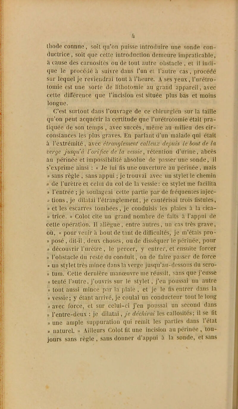 thode connue, soiL qu’on puisse introduire une sonde con- ductrice, soit que cette introduction demeure impraticable, à cause des carnosilés ou de tout autre obstacle , et il indi- que le procédé à suivre dans l’un et l’autre cas, procédé sur lequel je reviendrai tout h l’heure. A ses yeux , l’urétro- tomie est une sorte de lithotomie au grand appareil, avec celte différence que l’incision est située plus bas et moins longue. C’est surtout dans l’ouvrage de ce chirurgien sur la taille qu’on peut acquérir la certitude que l’urétrotomie était pra- tiquée de son temps , avec succès, même au milieu des cir- constances les plus graves. En parlant d’un malade qui était il l’extrémité , avec étranglement calleux depuis le bout de la verge jusqu à l'orifice de la vessie, rétention d'urine, abcès au périnée et impossibilité absolue de passer une sonde, il s’exprime ainsi : « Je lui fis une ouverture au périnée , mais » sans règle , sans appui ; je trouvai avec un stylet le chemin <> de l’urètre et celui du col de la vessie: ce stylet me facilita » l’entrée ; je soulageai cette partie par de fréquentes injec- » tions, je dilatai l’étranglement, je cautérisai trois fistules, » et les escarres tombées, je conduisis les plaies à la cica- » trice. » Colot cite un grand nombre de faits à l’appui de cette opération. Il allègue, entre autres, un cas très grave, où, « pour venir à bout de tant de difficultés, je m’étais pro- » posé , dit-il, deux choses, ou de disséquer le périnée, pour » découvrir l’urètre, le percer, y entrer, et ensuite forcer » l’obstacle du reste du conduit, ou de faire passer de force » un stylet très mince dans la verge jusqu’au-dessous du scro- » tum. Cette dernière manœuvre me réussit, sans que j’eusse » tenté l’autre, j’ouvris sur le stylet, j’en poussai un autre » tout aussi mince par la plaie , et je le fis entrer dans la » vessie; y étant arrivé, je coulai un conducteur tout le long ,> avec force, et sur celui-ci j’en poussai un second dans „ l’entre-deux : je dilatai, je déchirai les callosités; il se fit » une ample suppuration qui remit les parties dans l’état « naturel. » Ailleurs Colot fit une incision au périnée , tou- jours sans règle , sans donner d’appui a la sonde, et sans