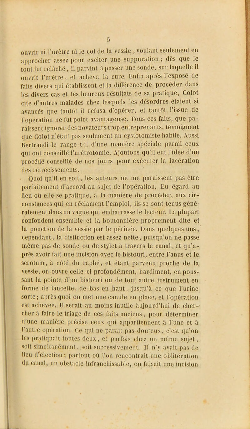 ouvrir ni l'urètre ni le col de la vessie , voulant seulement en approcher assez pour exciter une suppuration ; dès que le tout fut relâché, il parvint à passer une sonde, sur laquelle il ouvrit l’urètre, et acheva la cure. Enfin après l’exposé de faits divers qui établissent et la différence de procéder dans les divers cas et les heureux résultats de sa pratique, Colot cite d’autres malades chez lesquels les désordres étaient si avancés que tantôt il refusa d’opérer, et tantôt l’issue de l’opération ne fut point avantageuse. Tous ces faits, que pa- raissent ignorer des novateurs trop entreprenants, témoignent que Colot n’était pas seulement un cyslotomiste habile. Aussi Bertrandi le range-t-il d’une manière spéciale parmi ceux qui ont conseillé l’urétrotomie. Ajoutons qu’il eut l’idée d’un procédé conseillé de nos jours pour exécuter la lacération des rétrécissements. Quoi qu’il en soit, les auteurs ne me paraissent pas être parfaitement d’accord au sujet de l’opération. Eu égard au lieu où elle se pratique, à la manière de procéder, aux cir- constances qui en réclament l’emploi, ils se sont tenus géné- ralement dans un vague qui embarrasse le leeleur. La plupart confondent ensemble et la boutonnière proprement dite et la ponction de la vessie par le périnée. Dans quelques uns, cependant, la distinction est assez nette, puisqu’on ne passe même pas de sonde ou de stylet à travers le caual, et qu’a- près avoir fait une incision avec le bistouri, entre l’anus et le scrotum, â côté du raphé, et étant parvenu proche de la vessie, on ouvre celle-ci profondément, hardiment, en pous- sant la pointe d’un bistouri ou de tout autre instrument en forme de lancette, de bas en haut, jusqu’à ce que l’urine sorte; après quoi on met une canule en place, et l’opération est achevée. 11 serait au moins inutile aujourd’hui de cher- cher à faire le triage de ces faits anciens, pour déterminer d’une manière précise ceux qui appartiennent à Tune et à l’autre opération. Ce qui ne paraît pas douteux, c’est qu’on les pratiquait toutes deux, et parfois chez un même sujet, soit simultanément, soit successivement. Il n’y avait pas de lieu (Télection ; partout où Ton rencontrait une oblitération du canal, un obstacle infranchissable, on faisait une incision