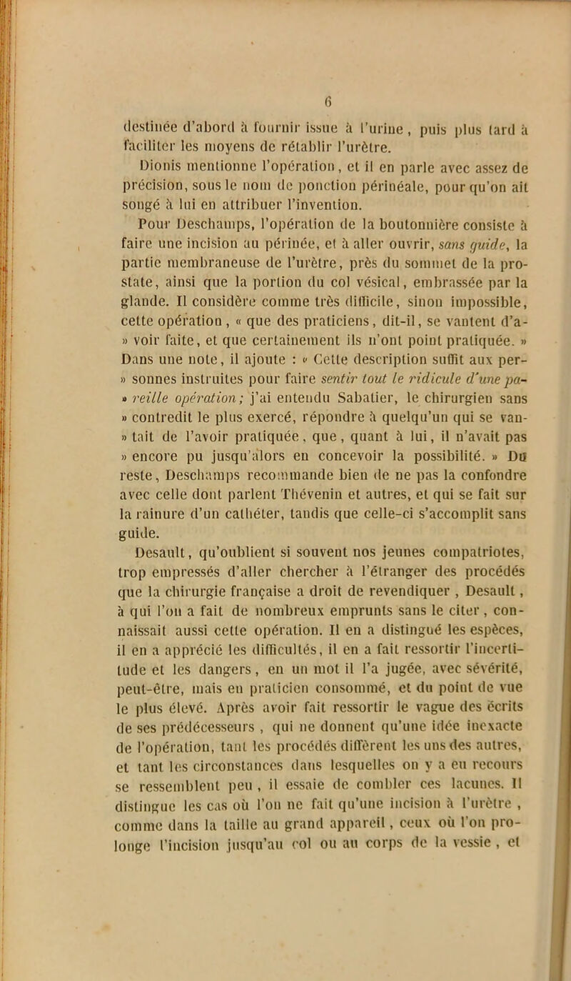 fi destinée d’abord h fournir issue à l’urine , puis plus lard à faciliter les moyens de rétablir l’urètre. Dionis mentionne l’opération, et il en parle avec assez de précision, sous le nom de ponction périnéale, pour qu’on ait songé à lui en attribuer l’invention. Pour Deschamps, l’opération de la boutonnière consiste h faire une incision au périnée, et à aller ouvrir, sans guide, la partie membraneuse de l’urètre, près du sommet de la pro- state, ainsi que la portion du col vésical, embrassée par la glande. Il considère comme très dilïicile, sinon impossible, cette opération, « que des praticiens, dit-il, se vantent d’a- » voir faite, et que certainement ils n’ont point pratiquée. » Dans une note, il ajoute : c Cette description suffit aux per- » sonnes instruites pour faire sentir tout le ridicule d'une pa- » reille opération; j’ai entendu Sabatier, le chirurgien sans » contredit le plus exercé, répondre ù quelqu’un qui se van- » tait de l’avoir pratiquée, que, quant à lui, il n’avait pas » encore pu jusqu’alors en concevoir la possibilité. » Du reste, Deschamps recommande bien de ne pas la confondre avec celle dont parlent Thévenin et autres, et qui se fait sur la rainure d’un cathéter, tandis que celle-ci s’accomplit sans guide. Desault, qu’oublient si souvent nos jeunes compatriotes, trop empressés d’aller chercher ù l’étranger des procédés que la chirurgie française a droit de revendiquer , Desault, à qui l’on a fait de nombreux emprunts sans le citer, con- naissait aussi celte opération. Il en a distingué les espèces, il en a apprécié les difficultés, il en a fait ressortir l'incerti- tude et les dangers, en un mot il l’a jugée, avec sévérité, peut-être, mais en praticien consommé, et du point de vue le plus élevé. Après avoir fait ressortir le vague des écrits de ses prédécesseurs , qui ne donnent qu’une idée inexacte de l’opération, tant les procédés diffèrent les uns des autres, et tant les circonstances dans lesquelles on y a eu recours se ressemblent peu , il essaie de combler ces lacunes. Il distingue les cas où l’on ne fait qu’une incision à 1 urètre , comme dans la taille au grand appareil, ceux où l’on pro- longe l’incision jusqu’au col ou au corps de la vessie , et