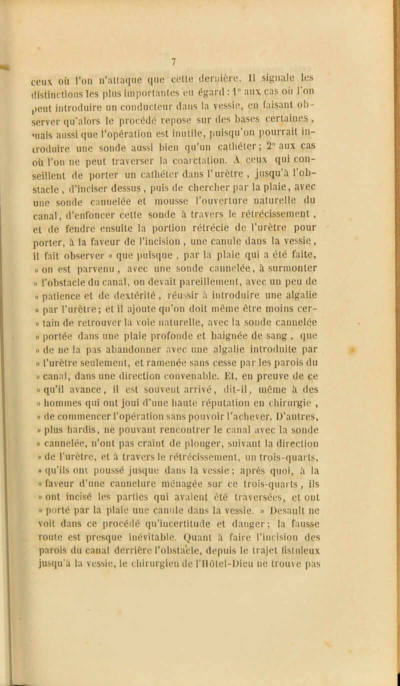 ceux où l’on n’allaque que colle dernière. Il signale les distinctions les plus importantes eu égard : 1° aux cas où 1 on peut introduire un conducteur dans la vessie, en faisant ob- server qu’alors le procédé repose sur des bases cei laines , niais aussi que l’opération est inutile, puisqu’on pourrait in- troduire une sonde aussi bien qu’un cathéter; 2° aux cas où l’on ne peut traverser la coarctation. A ceux qui con- seillent de porter un cathéter dans l’urètre , jusqu’il l’ob- stacle , d’inciser dessus , puis de chercher par la plaie, avec une sonde cannelée et mousse l’ouverture naturelle du canal, d’enfoncer cette sonde à travers le rétrécissement, et de fendre ensuite la portion rétrécie de l’urètre pour porter, à la faveur de l’incision , une canule dans la vessie, il fait observer « que puisque , par la plaie qui a été faite, » on est parvenu , avec une sonde cannelée, à surmonter » l’obstacle du canal, on devait pareillement, avec un peu de » patience et de dextérité , réussir à introduire une algalie » par l’urètre; et il ajoute qu’on doit même être moins cer- » tain de retrouver la voie naturelle, avec la sonde cannelée » portée dans une plaie profonde et baignée de sang , que » de ne la pas abandonner avec une algalie introduite par » l’urètre seulement, et ramenée sans cesse par les parois du » canal, dans une direction convenable. Et, en preuve de ce » qu’il avance, il est souvent arrivé, dit-il, même à des » hommes qui ont joui d’une haute réputation en chirurgie , » de commencer l’opération sans pouvoir l’achever. D’autres, » plus hardis, ne pouvant rencontrer le canal avec la sonde » cannelée, n’ont pas craint de plonger, suivant la direction » de l’urètre, et à travers le rétrécissement, un trois-quarts, » qu’ils ont poussé jusque dans la vessie ; après quoi, à la » faveur d’une cannelure ménagée sur ce trois-quarts , ils » ont incisé les parties qui avaient été traversées, et ont » porté par la plaie une canule dans la vessie. » Desaull ne voit dans ce procédé qu’incertitude et danger; la fausse route est presque inévitable. Quant à faire l’incision des parois du canal derrière l’obstacle, depuis le trajet fisluleux jusqu’à la vessie, le chirurgien de l’Ilôtel-Dieu ne trouve pas