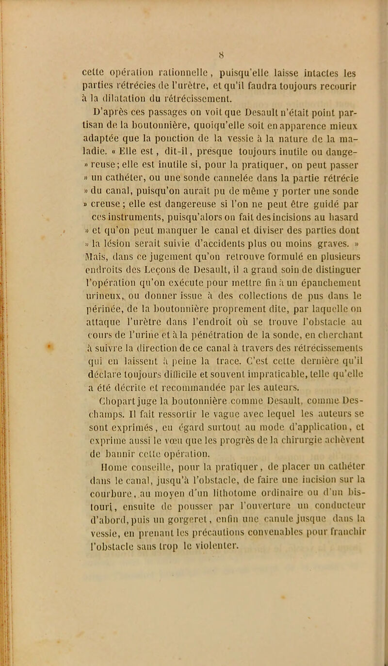 celle opération rationnelle , puisqu’elle laisse intactes les parties rétrécies de l’urètre, et qu’il faudra toujours recourir à la dilatation du rétrécissement. D’après ces passages on voit que Desault n’était point par- tisan de la boutonnière, quoiqu’elle soit en apparence mieux adaptée que la ponction de la vessie à la nature de la ma- ladie. « Elle est, dit-il, presque toujours inutile ou dange- » reuse; elle est inutile si, pour la pratiquer, on peut passer » un cathéter, ou une sonde cannelée dans la partie rétrécie » du canal, puisqu’on aurait pu de même y porter une soude » creuse ; elle est dangereuse si l’on ne peut être guidé par ces instruments, puisqu’alors on fait des incisions au hasard » et qu’on peut manquer le canal et diviser des parties dont » la lésion serait suivie d’accidents plus ou moins graves. » Mais, dans ce jugement qu’on retrouve formulé en plusieurs endroits des Leçons de Desault, il a grand soin de distinguer l’opération qu’on exécute pour mettre fin à un épauchemeut ruineux, ou donner issue à des collections de pus dans le périnée, de la boutonnière proprement dite, par laquelle on attaque l’urètre dans l’endroit où se trouve l’obstacle au cours de l’urine et à la pénétration de la sonde, en cherchant à suivre la direction de ce canal à travers des rétrécissements qui en laissent à peine la trace. C’est cette dernière qu’il déclare toujours difficile et souvent impraticable, telle qu’clle a été décrite et recommandée par les auteurs. Chopartjuge la boutonnière.comme Desault, comme Dès- champs. Il fait ressortir le vague avec lequel les auteurs se sont exprimés, eu égard surtout au mode d’application, et exprime aussi le vœu que les progrès de la chirurgie achèvent de bannir cette opération. Home conseille, pour la pratiquer, de placer un cathéter dans le canal, jusqu’à l’obstacle, de faire une incision sur la courbure, au moyen d'un lithotome ordinaire ou d’un bis- touri, ensuite de pousser par l'ouverture un conducteur d’abord, puis un gorgeret, enfin une canule jusque dans la vessie, en prenant les précautions convenables pour franchir l’obstacle sans trop le violenter.