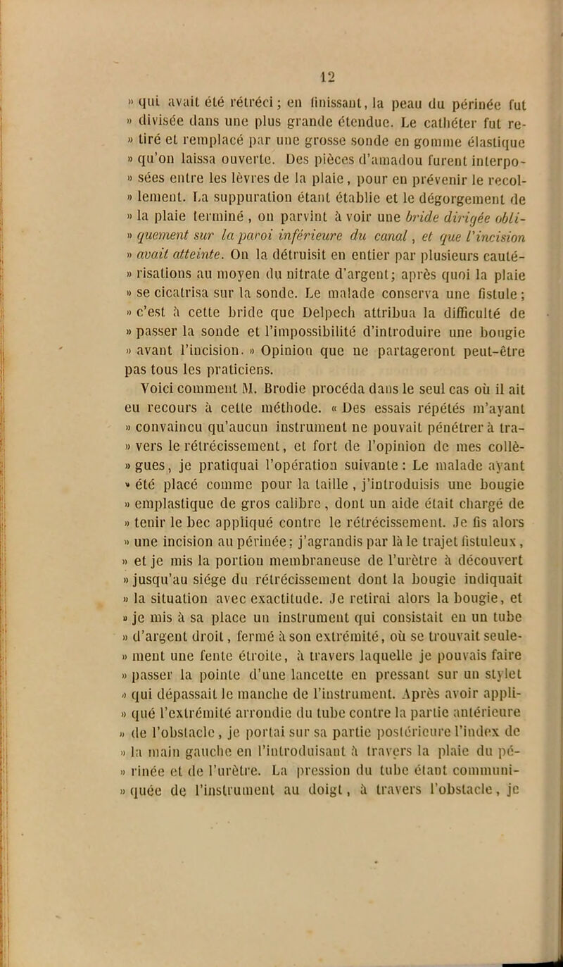 » qui avait été rétréci; en finissant, la peau du périnée lut » divisée dans une plus grande étendue. Le cathéter fut re- » tiré et remplacé par une grosse sonde en gomme élastique » qu’on laissa ouverte. Des pièces d’amadou lurent inlerpo- » sées entre les lèvres de la plaie, pour en prévenir le recol- » lemcnl. La suppuration étant établie et le dégorgement de » la plaie terminé , on parvint à voir une bride dirigée obli- » quement sur la paroi inférieure du canal, et que l'incision » avait atteinte. On la détruisit en entier par plusieurs cauté- » risalions au moyen du nitrate d’argent; après quoi la plaie » se cicatrisa sur la sonde. Le malade conserva une fistule; » c’est à cette bride que Delpech attribua la difficulté de » passer la sonde et l’impossibilité d’introduire une bougie » avant l’incision. » Opinion que ne partageront peut-être pas tous les praticiens. Voici comment RL Brodie procéda dans le seul cas où il ait eu recours à celle méthode. « Des essais répétés m’ayant » convaincu qu’aucun instrument ne pouvait pénétrer à tra- » vers le rétrécissement, et fort de l’opinion de mes collè- »gues, je pratiquai l’opération suivante: Le malade ayant » été placé comme pour la taille , j’introduisis une bougie » emplastique de gros calibre , dont un aide était chargé de » tenir le bec appliqué contre le rétrécissement. Je fis alors » une incision au périnée; j’agrandis par là le trajet fistuleux, » et je mis la portion membraneuse de l’urètre à découvert «jusqu’au siège du rétrécissement dont la bougie indiquait « la situation avec exactitude. Je retirai alors la bougie, et » je mis à sa place un instrument qui consistait en un tube » d’argent droit, fermé à son extrémité, où se trouvait seule- » ment une fente étroite, à travers laquelle je pouvais faire » passer la pointe d’une lancette en pressant sur un stylet « qui dépassait le manche de l’instrument. Après avoir appli- » qué l’extrémité arrondie du tube contre la partie antérieure « de l’obstacle, je portai sur sa partie postérieure l’index de « la main gauche en l’introduisant à travers la plaie du pé- » rinée et de l’urètre. La pression du tube étant cominuni- » quée de l’instrument au doigt, à travers l’obstacle, je