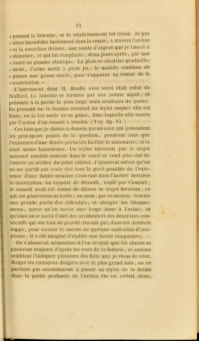 jj poussai la lancette, et le rétrécissement fut divisé. Je pus » alors introduire facilement dans la vessie, à travers l’urètre » et la coarction divisée, une sonde d’argent que je laissai a » demeure, et qui fui remplacée , deux jours après, par une » autre en gomme élastique. La plaie se cicatrisa graduellc- » ment, l’urine sortit à plein jet; le malade continua de » passer une grosse sonde, pour s’opposer au retour de la » coarctation. » L’instrument dont M. Brodie s’est servi était celui de Stafford. La lancette se termine par une pointe aiguë, et présente à la partie la plus large trois seizièmes de pouce. En pressant sur le bouton terminal du stylet auquel elle est fixée, on la fait sortir de sa gaine, dans laquelle elle rentre par l’action d’un ressort à boudin. ( Voy. fig- 13. ) Ces faits que je choisis ù. dessein parmi ceux qui présentent les principaux points de la question, prouvent tous que l’existence d’une fistule périnéale facilite la manœuvre, et la rend moins hasardeuse. Un stylet introduit par le trajet anormal conduit souvent dans le canal et rend plus aisé de l’ouvrir en arrière du point rétréci. J’ajouterai même qu’on ne me paraît pas avoir tiré tout le parti possible de l’exis- tence d’une fistule urinaire s’ouvrant dans l’urètre derrière la coarctation. Au rapport de Desault, copfé par Chopart, le conseil avait été donné de dilater le trajet fistuleux, ce qui est généralement facile -, on peut, par ce moyen, écarter une grande partie des difficultés, et abréger les tâtonne- ments, parce qu’on ouvre une large issue â l’urine, et qu’ainsi on se met à l’abri des accidents et des désordres con- sécutifs qui ont tant de gravité. On sait que, dans ces derniers temps, pour assurer le succès de quelque opération d’uro- plastie, il a été imaginé d’établir une fistule temporaire. On s’abuserait néanmoins si l’on croyait que les choses se passeront toujours d’après les vues de la théorie, et comme semblent l’indiquer plusieurs des faits que je viens de citer. Malgré les tentatives dirigées avec le plus grand soin , on ne parvient pas constamment à passer un stylet de la fistule dans la partie profonde de l’urètre. On est réduit alors,