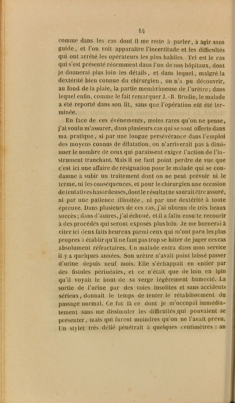 M\ comme dans les cas dont il me reste à parler, à agir sans guide, et l’on voit apparaître l’incertitude et les difficultés qui ont arrêté les opérateurs les plus habiles. Tel est le cas qui s’est présenté récemment dans l’un de nos hôpitaux, dont je donnerai plus loin les détails, et dans lequel, malgré la dextérité bien connue du chirurgien , on n’a pu découvrir, au fond de la plaie, la partie membraneuse de l’urètre; dans lequel enfin, comme le fait remarquer J.-B. Brodie, le malade a été reporté dans son lit, sans que l’opération eût été ter- minée. En face de ces événements, moins rares qu’on ne pense, j’ai voulu m’assurer, dans plusieurs cas qui se sont offerts dans ma pratique, si par une longue persévérance dans l’emploi des moyens connus de dilatation, on n’arriverait pas à dimi- nuer le nombre de ceux qui paraissent exiger l’action de l’in- strument tranchant. Mais il ne faut point perdre de vue que c’est ici une affaire de résignation pour le malade qui se con- damne ii subir un traitement dont on ne peut prévoir ni le terme, ni les conséquences, et pour le chirurgien une occasion de tentatives hasardeuses,dont le résultat ne saurait être assuré, ni par une patience illimitée, ni par une dextérité il toute épreuve. Dans plusieurs de ces cas, j’ai obteuu de très beaux succès; dans d’autres, j’ai échoué, et il a fallu ensu te recourir îi des procédés qui seront exposés plus loin. Je me bornerai à citer ici deux faits heureux parmi ceux qui m’ont paru les plus propres à établir qu’il ne faut pas trop se hâter déjuger ces cas absolument réfractaires, lin malade entra dans mon service il y a quelques années. Son urètre n’avait point laissé passer d’urine depuis neuf mois. Elle s’échappait en entier par des fistules périnéales, et ce n’était que de loin en loin qu’il voyait le bout de sa verge légèrement humecté. La sortie de l’urine par des voies insolites et sans accidents sérieux, donnait le temps de tenter le rétablissement du passage normal. Ce fut là ce dont je m’occupai immédia- tement sans me dissimuler les ditficultés.qui pouvaient se présenter, mais qui furent moindres qu'on ne l’avait prévu, lin stylet très délié pénétrait à quelques centimètres : au