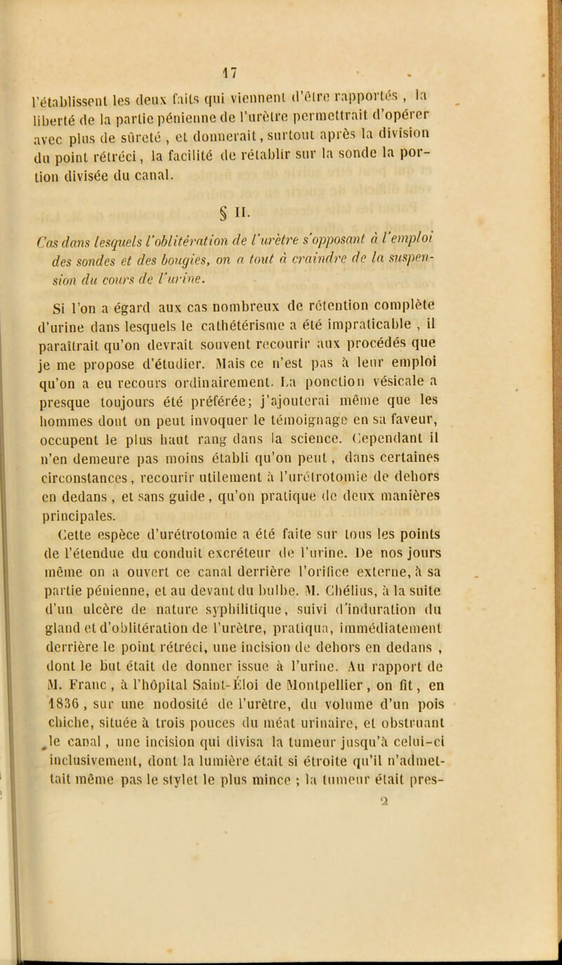 l’établissent les deux faits qui viennent d'être rapportés , la liberté de la partie pénienne de l'urètre permettrait d opérer avec plus de sûreté , et donnerait, surtout après la division du point rétréci, la facilité de rétablir sur la sonde la por- tion divisée du canal. § II. Cas dans lesquels l’oblitération de l'urètre s’opposant à l'emploi des sondes et des bougies, on a tout ci craindre de la suspen- sion du cours de l’urine. Si l’on a égard aux cas nombreux de rétention complète d’urine dans lesquels le cathétérisme a été impraticable , il paraîtrait qu’on devrait souvent recourir aux procédés que je me propose d’étudier. Mais ce n’est pas à leur emploi qu’on a eu recours ordinairement. La ponction vésicale a presque toujours été préférée; j’ajouterai même que les hommes dont on peut invoquer le témoignage en sa faveur, occupent le plus haut rang dans la science. Cependant il n’en demeure pas moins établi qu’on peut, dans certaines circonstances, recourir utilement à l’urétrotomie de dehors en dedans, et sans guide, qu’on pratique de deux manières principales. Cette espèce d’urétrotomie a été faite sur tous les points de l’étendue du conduit excréteur de l’urine. De nos jours même on a ouvert ce canal derrière l’orilice externe,à sa partie pénienne, et au devant du bulbe. M. Chélius, à la suite d’un ulcère de nature syphilitique, suivi d’induration du gland et d’oblitération de l’urètre, pratiqua, immédiatement derrière le point rétréci, une incision de dehors en dedans , dont le but était de donner issue à l’urine. Au rapport de M. Franc, à l’hôpital Saint-Éloi de Montpellier, on fit, en 1836, sur une nodosité de l’urètre, du volume d’un pois chiche, située à trois pouces du méat urinaire, et obstruant Je canal, une incision qui divisa la tumeur jusqu’à celui-ci inclusivement, dont la lumière était si étroite qu’il n’admet- tait même pas le stylet le plus mince ; la tumeur était pres- ‘2