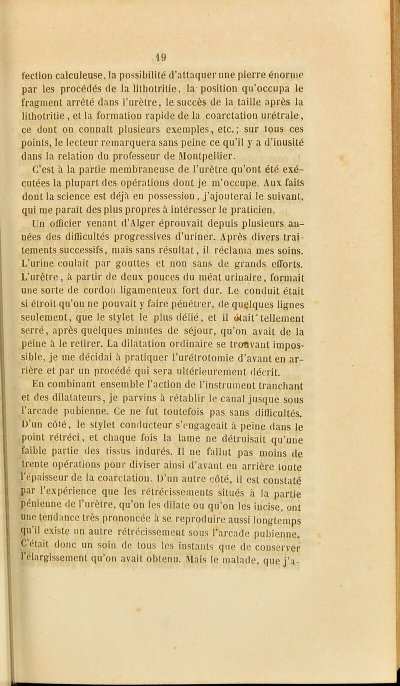 fection calculeuse, la possibilité d’attaquer une pierre énorme par les procédés de la lithotrilie, la position qu’occupa le fragment arrêté dans l’urètre, le succès de la taille après la lithotritie , et la formation rapide de la coarctation urétrale, ce dont on connaît plusieurs exemples, etc.; sur tous ces points, le lecteur remarquera sans peine ce qu’il y a d’inusité dans la relation du professeur de Montpellier. C’est ii la partie membraneuse de l’urètre qu’ont été exé- cutées la plupart des opérations dont je m’occupe. Aux faits dont la science est déjîi en possession, j’ajouterai le suivant, qui me paraît des plus propres à intéresser le praticien. Un officier venant d’Alger éprouvait depuis plusieurs an- nées des difficultés progressives d’uriner. Après divers trai- tements successifs, mais sans résultat, il réclama mes soins. L’urine coulait par gouttes et non sans de grands efforts. L’urètre, à partir de deux pouces du méat urinaire, formait une sorte de cordon ligamenteux fort dur. Le conduit était si étroit qu’on ne pouvait y faire pénétrer, de quelques lignes seulement, que le stylet le plus délié, et il (Mait*tellement serré, après quelques minutes de séjour, qu’on avait de la peine à le retirer. La dilatation ordinaire se trouvant impos- sible, je me décidai à pratiquer l’urétrotomie d’avant en ar- rière et par un procédé qui sera ultérieurement décrit. En combinant ensemble l’action de l’instrument tranchant et des dilatateurs, je parvins à rétablir le canal jusque sous l’arcade pubienne. Ce ne fut toutefois pas sans difficultés. D’un côté, le stylet conducteur s’engageait h peine dans le point rétréci, et chaque fois la lame ne détruisait qu’une faible partie des tissus indurés. Il ne fallut pas moins de trente opérations pour diviser ainsi d’avant en arrière toute l’épaisseur de la coarctation. D’un autre côté, il est constaté par l’expérience que les rétrécissements situés à la partie pénienne de l’urètre, qu’on les dilate ou qu’on les incise, ont une tendance très prononcée à se reproduire aussi longtemps qu’il existe, un autre rétrécissement sous l’arcade pubienne. C’était donc un soin de tous les instants que de conserver l’élargissement qu’on avait obtenu. Mais le malade, que j’a-