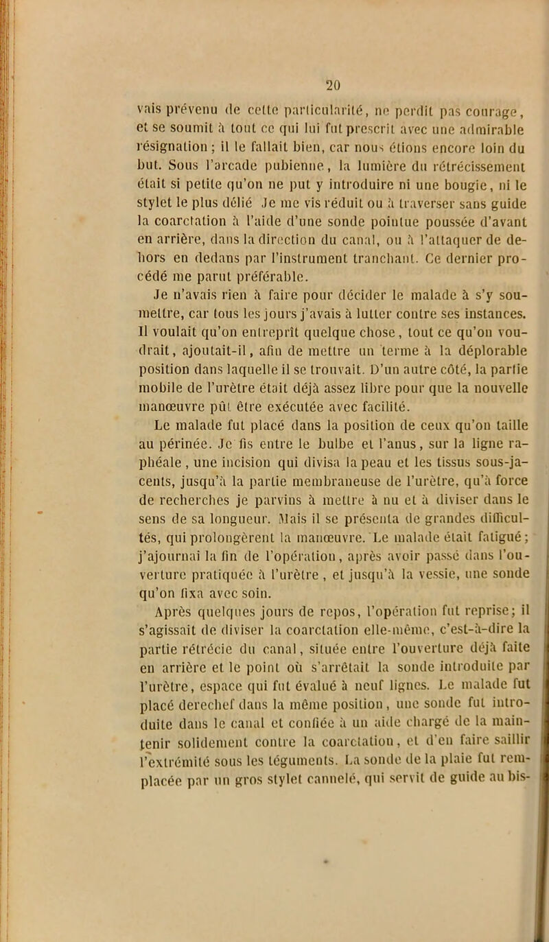 vais prévenu de celte particularité, ne perdit pas courage, et se soumit ;'i tout ce qui lui fut prescrit avec une admirable résignation ; il le fallait bien, car nous étions encore loin du but. Sous l’arcade pubienne, la lumière du rétrécissement était si petite qu’on ne put y introduire ni une bougie, ni le stylet le plus délié Je me vis réduit ou à traverser sans guide la coarctation à l’aide d’une sonde pointue poussée d’avant en arrière, dans la direction du canal, ou à l’attaquer de de- hors en dedans par l’instrument tranchant. Ce dernier pro- cédé me parut préférable. Je n’avais rien a faire pour décider le malade à s’y sou- mettre, car tous les jours j’avais à IuLler contre ses instances. Il voulait qu’on entreprît quelque chose, tout ce qu’on vou- drait, ajoutait-il, afin de mettre un terme à la déplorable position dans laquelle il se trouvait. D’un autre côté, la partie mobile de l’urètre était déjà assez libre pour que la nouvelle manœuvre pût être exécutée avec facilité. Le malade fut placé dans la position de ceux qu’on taille au périnée. Je fis entre le bulbe et l’anus, sur la ligne ra- phéale, une incision qui divisa la peau et les tissus sous-ja- cents, jusqu’à la partie membraneuse de l’urètre, qu’à force de recherches je parvins à mettre à nu et à diviser dans le sens de sa longueur. Mais il se présenta de grandes difficul- tés, qui prolongèrent la manœuvre. Le malade était fatigué; j’ajournai la fin de l’opération, après avoir passé dans l’ou- verture pratiquée à l’urètre , et jusqu’à la vessie, une sonde qu’on fixa avec soin. Après quelques jours de repos, l’opération fut reprise; il s’agissait de diviser la coarctation elle-même, c’est-à-dire la partie rétrécie du canal, située entre l’ouverture déjà faite en arrière et le point où s’arrêtait la sonde introduite par l’urètre, espace qui fut évalué à neuf lignes. Le malade fut placé derechef dans la même position , une sonde fut intro- duite dans le canal et confiée à un aide chargé de la main- tenir solidement contre la coarctation, et d’en faire saillir l’extrémité sous les téguments. La sonde de la plaie fut rem- placée par un gros stylet cannelé, qui servit de guide au bis-