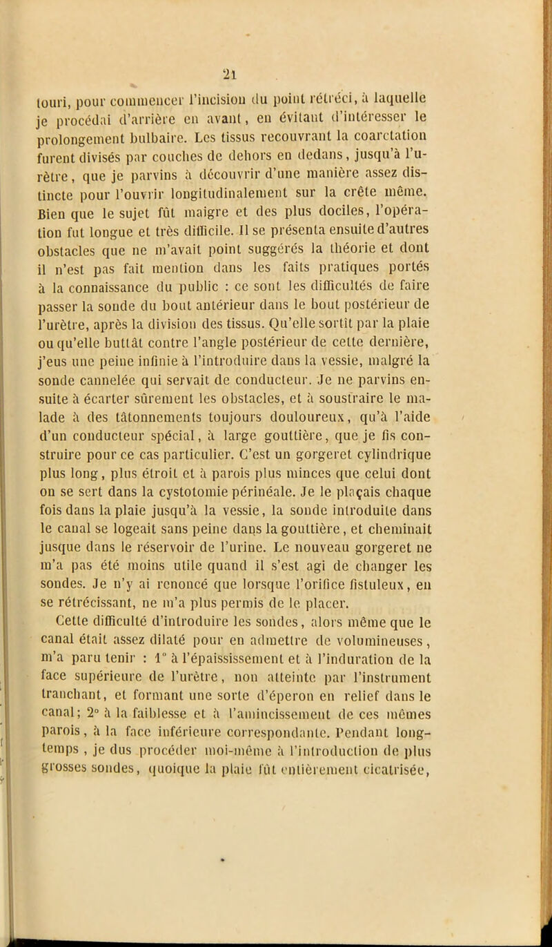 louri, pour commencer l’incision du point rétréci, à laquelle je procédai d’arrière en avant, en évitant d’intéresser le prolongement bulbaire. Les tissus recouvrant la coarctation furent divisés par couches de dehors en dedans, jusqu’à l’u- rètre, que je parvins à découvrir d’une manière assez dis- tincte pour l’ouvrir longitudinalement sur la crête même. Bien que le sujet fût maigre et des plus dociles, l’opéra- tion fut longue et très dilïicile. lise présenta ensuite d’autres obstacles que ne m’avait point suggérés la théorie et dont il n’est pas fait mention dans les faits pratiques portés à la connaissance du public : ce sont les difficultés de faire passer la soude du bout antérieur dans le bout postérieur de l’urètre, après la division des tissus. Qu’elle sortît par la plaie ou qu’elle buttât contre l’angle postérieur de cette dernière, j’eus une peine infinie à l’introduire dans la vessie, malgré la sonde cannelée qui servait de conducteur. Je ne parvins en- suite à écarter sûrement les obstacles, et à soustraire le ma- lade à des tâtonnements toujours douloureux, qu’à l’aide d’un conducteur spécial, à large gouttière, que je fis con- struire pour ce cas particulier. C’est un gorgeret cylindrique plus long, plus étroit et à parois plus minces que celui dont on se sert dans la cystotomie périnéale. Je le plaçais chaque fois dans la plaie jusqu’à la vessie, la sonde introduite dans le canal se logeait sans peine dans la gouttière, et cheminait jusque dans le réservoir de l’urine. Le nouveau gorgeret ne m’a pas été moins utile quand il s’est agi de changer les sondes. Je n’y ai renoncé que lorsque l’orifice fisluleux, en se rétrécissant, ne m’a plus permis de le placer. Cette difficulté d’introduire les sondes, alors même que le canal était assez dilaté pour en admettre de volumineuses, m’a paru tenir : 1 à l’épaississement et à l’induration de la lace supérieure de l’urètre, non atteinte par l’instrument tranchant, et formant une sorte d’éperon en relief dans le canal; 2° à la faiblesse et à l’amincissement de ces mêmes parois, à la face inférieure correspondante. Pendant long- temps , je dus procéder moi-même à l’introduction de plus grosses sondes, quoique la plaie lut entièrement cicatrisée,