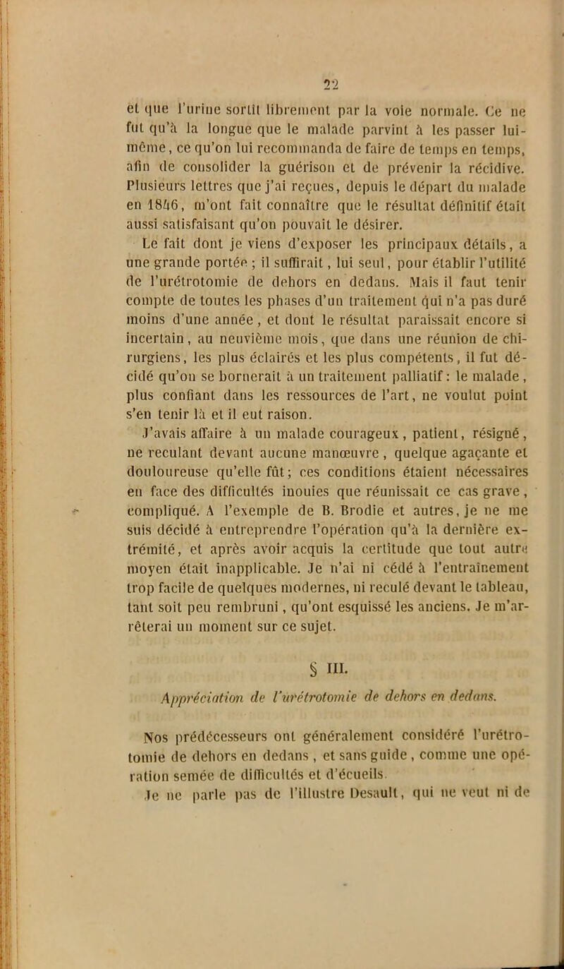 Tl et que l’uriue sortit librement par lu voie normale. Ce ne fut qu’à la longue que le malade parvint à les passer lui- même , ce qu’on lui recommanda de faire de temps en temps, afin de consolider la guérison et de prévenir la récidive. Plusieurs lettres que j’ai reçues, depuis le départ du malade en 18A6, m’ont fait connaître que le résultat définitif était aussi satisfaisant qu’on pouvait le désirer. Le fait dont je viens d’exposer les principaux détails, a une grande portée ; il suffirait, lui seul, pour établir l’utilité de l’urétrotomie de dehors en dedans. Mais il faut tenir compte de toutes les phases d’un traitement cjui n’a pas duré moins d’une année, et dont le résultat paraissait encore si incertain, au neuvième mois, que dans une réunion de chi- rurgiens, les plus éclairés et les plus compétents, il fut dé- cidé qu’on se bornerait à un traitement palliatif : le malade , plus confiant dans les ressources de l’art, ne voulut point s’en tenir là et il eut raison. J’avais affaire à un malade courageux, patient, résigné, ne reculant devant aucune manœuvre, quelque agaçante et douloureuse qu’elle fût; ces conditions étaient nécessaires en face des difficultés iuouies que réunissait ce cas grave , compliqué. A l’exemple de B. Brodie et autres, je ne me suis décidé à entreprendre l’opération qu’à la dernière ex- trémité, et après avoir acquis la certitude que tout autre moyen était inapplicable. Je n’ai ni cédé à l'entrainement trop facile de quelques modernes, ni reculé devant le tableau, tant soit peu rembruni, qu’ont esquissé les anciens. Je m’ar- rêterai un moment sur ce sujet. S ni. Appréciation de l'urétrotomic de dehors en dedans. Nos prédécesseurs ont généralement considéré l’urétro- tomie de dehors en dedans , et sans guide , comme une opé- ration semée de difficultés et d’écueils Je ne parle pas de l’illustre Desault, qui ne veut ni de