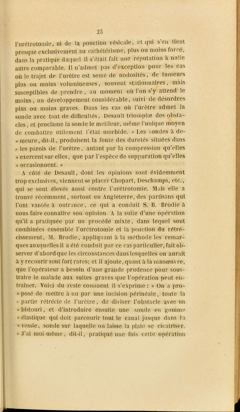 l'urétrotomie, ni de la ponction vésicale, et qui s’en tient presque exclusivement au cathétérisme, plus ou moins forcé, dans la pratique duquel il s’était fait une réputation k nulle autre comparable. Il n’admet pas d’exception pour les cas où le trajet de l’urètre est semé de nodosités, de tumeurs plus ou moins volumineuses, souvent stationnaires, mais susceptibles de prendre, au moment où l'on s’y attend le moins, un développement considérable, suivi de désordres plus ou moins graves. Dans les cas où l’urètre admet la sonde avec tant de difficultés, Desault triomphe des obsta- cles, et proclame la sonde le meilleur, même l’unique moyen de combattre utilement l’état morbide. « Les sondes k de- » meure, dit-il, produisent la fonte des duretés situées dans » les parois de l’urètre, autant par la compression qu’elles » exercent sur elles, que par l’espèce de suppuration qu’elles » occasionnent. » A côté de Desault, dont les opinions sont évidemment trop exclusives, viennent se placer Chopart, Deschamps, etc., qui se sont élevés aussi contre l’urétrotomie. Mais elle a trouvé récemment, surtout en Angleterre, des partisans qui l’ont vantée à outrance, ce qui a conduit S. B. Brodie à nous faire connaître son opinion. A la suite d’une opération qu’il a pratiquée par un procédé mixte, clans lequel sont combinées ensemble l’urétrotomie et la ponction du rétré- cissement, M. Brodie, appliquant à la méthode les remar- ques auxquelles il a été conduit par ce cas particulier, fait ob- server d’abord que les circonstances dans lesquelles on aurait à y recourir sont fort rares; et il ajoute, quant à la manœuvre, que l’opérateur a besoin d’une grande prudence pour sous- traire le malade aux suites graves que l’opération peut en- traîner. Voici du reste comment il s’exprime : « On a pro- » posé de mettre à nu par une incision périnéale, toute la » partie rétrécie de l’urètre, de diviser l’obstacle avec un » bistouri, et d’introduire ensuite une sonde en gomme » élastique qui doit parcourir tout le canal jusque dans la » vessie, sonde sur laquelle on laisse la plaie se cicatriser. » J’ai moi même, dit-il, pratiqué une fois celle opération