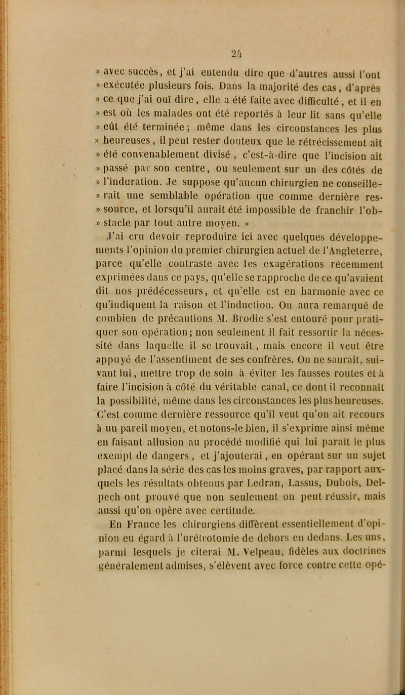 » avec succès, el j’ai eiUeudu dire que d’autres aussi l’ont » exécutée plusieurs fois. Dans la majorité des cas, d’après » ce que j’ai ouï dire, elle a été faite avec difficulté, et il en » est où les malades ont été reportés à leur lit sans qu’elle » eût été terminée ; même dans les circonstances les plus » heureuses, il peut rester douteux que le rétrécissement ait » été convenablement divisé , c’est-à-dire que l’incision ait «passé par son centre, ou seulement sur un des côtés de » l’induration. Je suppose qu’aucun chirurgien ne conseille- » rait une semblable opération que comme dernière res- » source, et lorsqu’il aurait été impossible de franchir l’ob- » stade par tout autre moyen. » J’ai cru devoir reproduire ici avec quelques développe- ments l’opinion du premier chirurgien actuel de l’Angleterre, parce qu’elle contraste avec les exagérations récemment exprimées dans ce pays, qu’elle se rapproche de ce qu’avaient dit nos prédécesseurs, et qu’elle est en harmonie avec ce qu’indiquent la raison et l’induction. On aura remarqué de combien de précautions M. Brodie s’est entouré pour prati- quer son opération; non seulement il fait ressortir la néces- sité dans laquelle il se trouvait, mais encore il veut être appuyé de l’assentiment de ses confrères. On ne saurait, sui- vant lui, mettre trop de soin à éviter les fausses routes et à faire l’incision à côté du véritable canal, ce dont il reconnaît la possibilité, même dans les circonstances les plus heureuses. C’est comme dernière ressource qu’il veut qu’on ait recours à un pareil moyen, et nolons-le bien, il s’exprime ainsi même en faisant allusion au procédé modifié qui lui parait le plus exempt de dangers , el j’ajouterai, en opérant sur un sujet placé dans la série des cas les moins graves, par rapport aux- quels les résultats obtenus par Ledran, l.assus, Dubois, Del- pech ont prouvé que non seulement on peut réussir, mais aussi qu’on opère avec certitude. En France les chirurgiens diffèrent essentiellement d’opi- nion eu égard à l’urétrotomie de dehors en dedans. Les uns, parmi lesquels je citerai M. Velpeau, fidèles aux doctrines généralement admises, s’élèvent avec force contre celle opé-