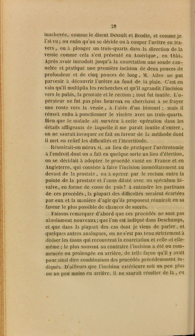 inachevée, comme le disent Desaull et Brodie, et comme je 1 ai vu ; ou enfin qu’on se décide ou à couper l’urètre en tra- vers , ou à plonger un trois-quarts dans la direction de la vessie comme cela s’est présenté en Amérique, en 1844. Après avoir introduit jusqu’à la coarctation une sonde can- nelée et pratiqué une première incision de deux pouces de profondeur et de cinq pouces de long , M. Atlee ne put parvenir à découvrir l’urètre au fond de la plaie. C’est en vain qu’il multiplia les recherches et qu’il agrandit l’incision vers le pubis, la prostate et le rectum ; tout fut inutile. L’o- pérateur ne fut pas plus heureux en cherchant à se frayer une route vers la vessie , à l’aide d’un bistouri ; mais il réussit enfin à ponctionner le viscère avec un trois-quarts. Bien que le malade ait survécu à cette opération dans les détails affligeants île laquelle il me paraît inutile d’entrer , on ne saurait invoquer ce fait en faveur de la méthode dont il met en relief les dillicultés et l’incertitude. Réussirait-on mieux si, au lieu de pratiquer l’urétrotomie à l’endroit dont on a fait en quelque sorte un lieu d’élection, on se décidait à adopter le procédé vanté en France et en Angleterre, qui consiste à faire l’incision immédiatement.au devant de la prostate, ou à opérer par le rectum entre la pointe de la prostate et l’anus dilaté avec un spéculum bi- valve, en forme de cosse de pois? A entendre les partisans de ces procédés , la plupart des difficultés seraient écartées par eux et la manière d’agir qu’ils proposent réunirait en sa faveur le plus possible de chances de succès. Faisons remarquer d’abord que ces procédés ne sont pas absolument nouveaux; que l’un est indiqué dans Deschamps, et que dans la plupart des cas dont je viens de parler, et quelques autres analogues, on ne s’est pas tenu strictement à diviser les tissus qui recouvrent la coarctation et celle-ci elle- même ; le plus souvent au contraire l’incision a été ou com- mencée ou prolongée en arrière, de telle façon qu’il y avait pour ainsi dire combinaison des procédés précédemment in- diqués. D’ailleurs que l’incision extérieure soit un peu plus ou un peu moins eu arrière, il ne saurait résulter de là , eu