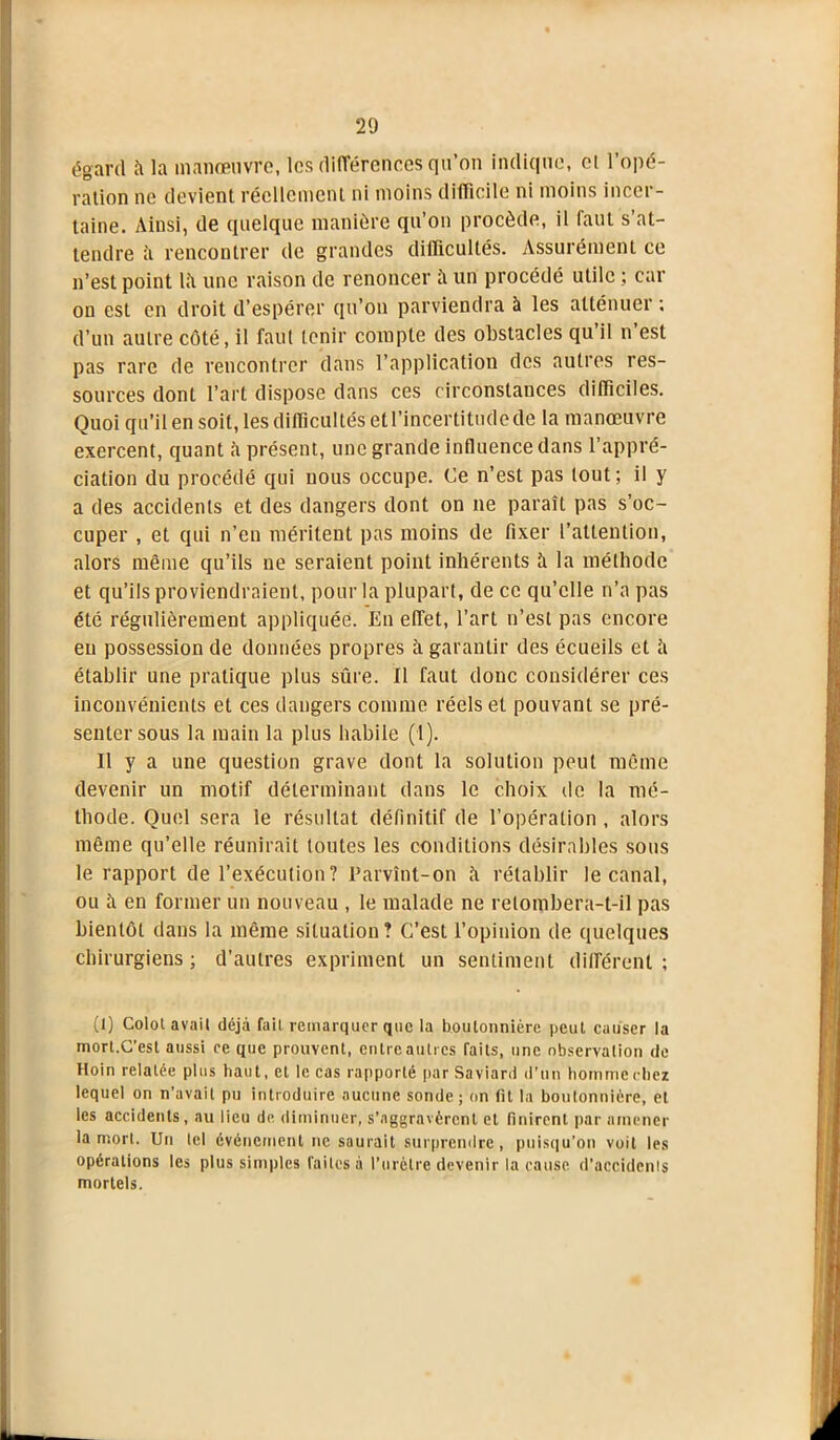 égard îi la manœuvre, les différences qu’on indique, et l’opé- ration ne devient réellement ni moins difficile ni moins incer- taine. Ainsi, de quelque manière qu’on procède, il faut s’at- tendre ii rencontrer de grandes difficultés. Assurément ce n’est point lii une raison de renoncer ii un procédé utile ; car on est en droit d’espérer qu’on parviendra à les atténuer; d’un autre côté, il faut tenir compte des obstacles qu’il n’est pas rare de rencontrer dans l’application des autres res- sources dont l’art dispose dans ces circonstances difficiles. Quoi qu’il en soit, les difficultés et l’incertitude de la manœuvre exercent, quant il présent, une grande influence dans l’appré- ciation du procédé qui nous occupe. Ce n’est pas tout; il y a des accidents et des dangers dont on ne paraît pas s’oc- cuper , et qui n’en méritent pas moins de fixer l’attention, alors même qu’ils ne seraient point inhérents à la méthode et qu’ils proviendraient, pour la plupart, de ce qu’elle n’a pas été régulièrement appliquée. En effet, l’art n’est pas encore en possession de données propres à garantir des écueils et ;'i établir une pratique plus sûre. Il faut donc considérer ces inconvénients et ces dangers comme réels et pouvant se pré- senter sous la main la plus habile (1). Il y a une question grave dont la solution peut même devenir un motif déterminant dans le choix de la mé- thode. Quel sera le résultat définitif de l’opération , alors même qu’elle réunirait toutes les conditions désirables sons le rapport de l’exécution? Parvînt-on îi rétablir le canal, ou îi en former un nouveau , le malade ne relombera-t-il pas bientôt dans la même situation? C’est l’opinion de quelques chirurgiens; d’autres expriment un sentiment différent; (1) Colot avait déjà fait remarquer que la boutonnière peut causer la mort.C’est aussi ce que prouvent, entre autres faits, une observation de Hoin relatée plus haut, et le cas rapporté par Saviard d’un homme chez lequel on n’avait pu introduire aucune sonde; on fit la boutonnière, et les accidents, au lieu de diminuer, s’aggravèrent et finirent par amener la mort. Un tel événement ne saurait surprendre, puisqu’on voit les opérations les plus simples faites à l’urètre devenir la cause d’accidents mortels.