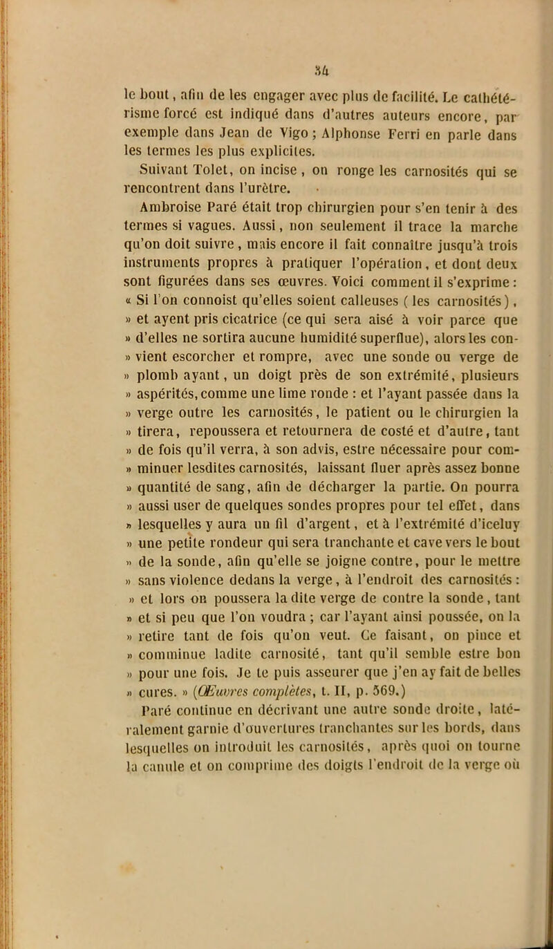 'AU le bout, afin de les engager avec pins de facilité. Le cathété- risme forcé est indiqué dans d’autres auteurs encore, par exemple dans Jean de Vigo ; Alphonse Ferri en parle dans les termes les plus explicites. Suivant Tolet, on incise , ou ronge les carnosités qui se rencontrent dans l’urètre. Ambroise Paré était trop chirurgien pour s’en tenir à des termes si vagues. Aussi, non seulement il trace la marche qu’on doit suivre , mais encore il fait connaître jusqu’à trois instruments propres à pratiquer l’opération, et dont deux sont figurées dans ses œuvres. Voici comment il s’exprime : « Si l’on connoist qu’elles soient calleuses ( les carnosités), » et ayent pris cicatrice (ce qui sera aisé à voir parce que » d’elles ne sortira aucune humidité superflue), alors les con- » vient escorcher et rompre, avec une sonde ou verge de » plomb ayant, un doigt près de son extrémité, plusieurs » aspérités, comme une lime ronde : et l’ayant passée dans la » verge outre les carnosités, le patient ou le chirurgien la » tirera, repoussera et retournera de costé et d’autre, tant » de fois qu’il verra, à son advis, estre nécessaire pour com- » minuer lesdites carnosités, laissant fluer après assez bonne » quantité de sang, afin de décharger la partie. On pourra » aussi user de quelques sondes propres pour tel effet, dans » lesquelles y aura un fil d’argent, et à l’extrémité d’iceluy » une petite rondeur qui sera tranchante et cave vers le bout » de la sonde, afin qu’elle se joigne contre, pour le mettre » sans violence dedans la verge, à l’endroit des carnosités : » et lors on poussera la dite verge de contre la sonde , tant » et si peu que l’on voudra ; car l’ayant ainsi poussée, on la » retire tant de fois qu’on veut. Ce faisant, on pince et « comminue ladite carnosité, tant qu’il semble estre bon » pour une fois. Je te puis asscurer que j’en ay fait de belles » cures. » (Œuvres complètes, t. II, p. 569.) Paré continue en décrivant une autre sonde droite, laté- ralement garnie d’ouvertures tranchantes sur les bords, dans lesquelles on introduit les carnosités, après quoi on tourne la canule et on comprime des doigts l’endroit de la verge où