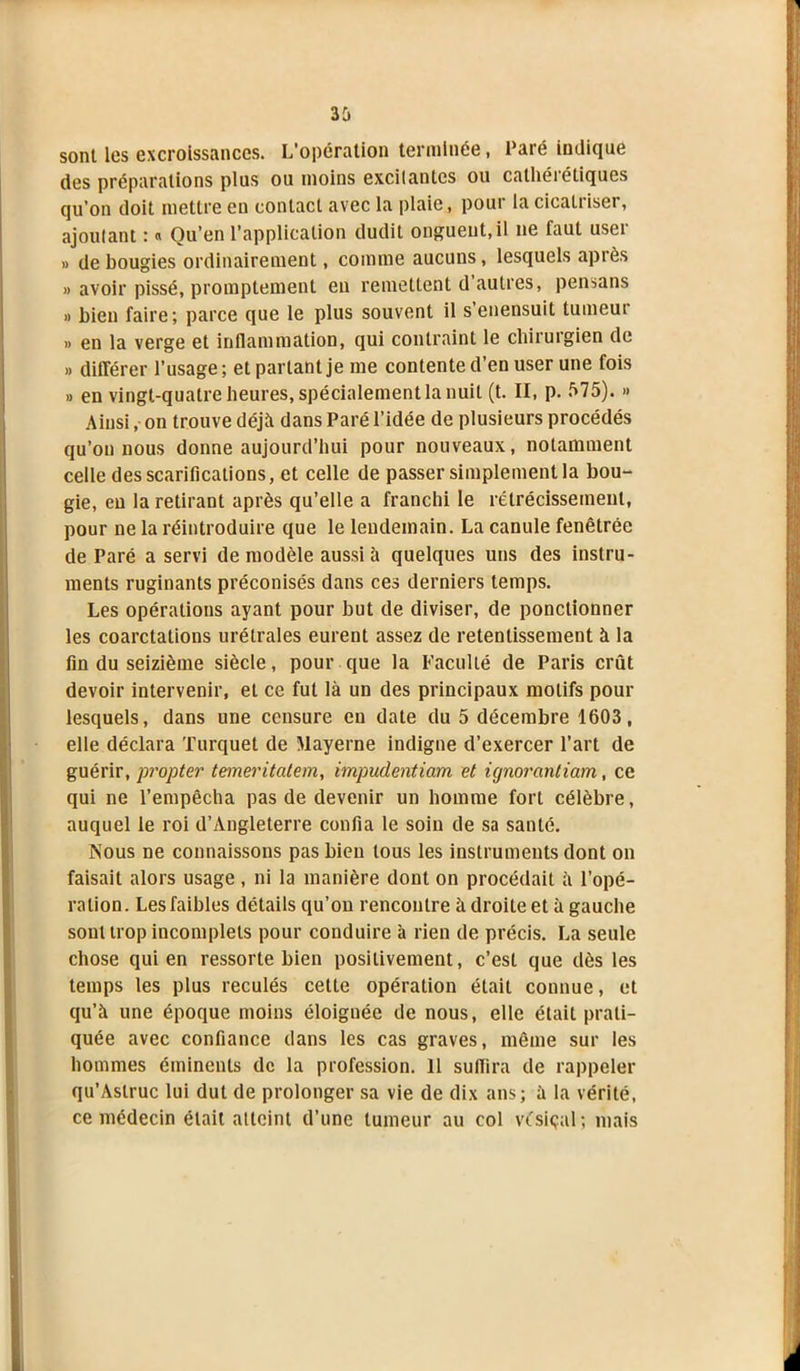 sont les excroissances. L'opération terminée, Paré indique des préparations plus ou moins excitantes ou cathérétiques qu’on doit mettre eu contact avec la plaie, pour la cicatriser, ajoutant : « Qu’en l’application dudit onguent,il 11e laut useï » de bougies ordinairement, comme aucuns, lesquels après » avoir pissé, promptement eu remettent d autres, pensans » bien faire; parce que le plus souvent il s’enensuit tumeur » en la verge et inflammation, qui contraint le chirurgien de » différer l’usage ; et parlant je me contente d’en user une fois » en vingt-quatre heures, spécialement la nuit (t. II, p. 575). » Ainsi, on trouve déjà dans Paré l’idée de plusieurs procédés qu’on nous donne aujourd’hui pour nouveaux, notamment celle des scarifications, et celle de passer simplement la bou- gie, en la retirant après qu’elle a franchi le rétrécissement, pour ne la réintroduire que le lendemain. La canule fenêtrée de Paré a servi de modèle aussi à quelques uns des instru- ments ruginants préconisés dans ces derniers temps. Les opérations ayant pour but de diviser, de ponctionner les coarctations urétrales eurent assez de retentissement à la fin du seizième siècle, pour que la Faculté de Paris crût devoir intervenir, et ce fut là un des principaux motifs pour lesquels, dans une censure en date du 5 décembre 1603, elle déclara Turquet de Mayerne indigne d’exercer l’art de guérir, propter temeritatem, impudentiam et ignorcintiam, ce qui ne l’empêcha pas de devenir un homme fort célèbre, auquel le roi d’Angleterre confia le soin de sa santé. Nous ne connaissons pas bien tous les instruments dont on faisait alors usage , ni la manière dont on procédait à l’opé- ration. Les faibles détails qu’on rencontre à droite et à gauche sont trop incomplets pour conduire à rien de précis. La seule chose qui en ressorte bien positivement, c’est que dès les temps les plus reculés cette opération était connue, et qu’à une époque moins éloignée de nous, elle était prati- quée avec confiance dans les cas graves, même sur les hommes éminents de la profession. 11 suffira de rappeler qu’Aslruc lui dut de prolonger sa vie de dix ans; à la vérité, ce médecin était atteint d’une tumeur au col vésiçal; mais