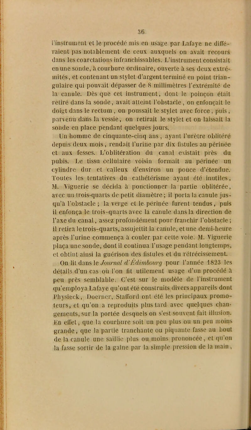 l'instrument et le procédé rnis en usage par Lafaye ne digé- raient pas notablement de ceux auxquels on avait recours dans les coarctations infranchissables. L’instrument consistait en une sonde, h courbure ordinaire, ouverte à ses deux extré- mités, et contenant un stylet d’argent terminé en point trian- gulaire qui pouvait dépasser de 8 millimètres l’extrémité de la canule. Dès que cet instrument, dont le poinçon était retiré dans la sonde, avait atteint l’obstacle, on enfonçait le doigt dans le rectum , on poussait le stylet avec force , puis, parvenir dans la vessie, on retirait le stylet et on laissait la sonde en place pendant quelques jours. Un homme de cinquante-cinq ans , ayant l’urètre oblitéré depuis deux mois , rendait l’urine par dix fistules au périnée et aux fesses. L’oblitération du canal existait près du pubis. Le tissu cellulaire voisin formait au périnée un cylindre dur et calleux d’environ un pouce d’étendue. Toutes les tentatives du cathétérisme ayant été inutiles, M. Yiguerie se décida à ponctionner la partie oblitérée, avec un trois-quarts de petit diamètre; il porta la canule jus- qu’à l'obstacle ; la verge elle-périnée furent tendus, puis il enfonça le trois-quarts avec la canule dans la direction de l’axe du canal, assez profondément pour franchir l’obstacle ; il retira le trois-quarts, assujettit la canule, et une demi-heure après l’urine commença à couler par celle voie. M. Yiguerie plaça une sonde, dont il continua l’usage pendant longtemps, et obtint ainsi la guérison des fistules et du rétrécissement. On lit dans le Journal cl’Edimbourg pour l’année 1823 les détails d’un cas où l’on fit utilement usage d’un procédé à peu près semblable. C’est sur le modèle de l’instrument qu’employa Lafaye qu’ont été construits divers appareils dont Physieck, Docrner, Stafford ont été les principaux promo- teurs, et qu’on a reproduits plus tard avec quelques chan- gements, sur la portée desquels on s’est souvent fait illusion. En effet, que la courbure soit un peu plus ou un peu moins grande, que la partie tranchante ou piquante fasse au bout de la canule une saillie plus ou moins prononcée, et qu’on la fasse sortir de la gaine par la simple pression de la main ,