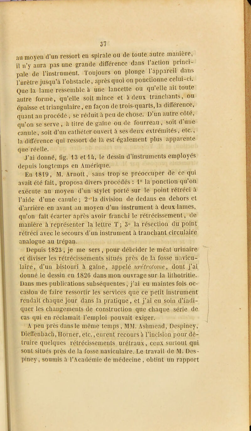 au moyen d’un ressort en spirale ou de toute autre manière, il n’y aura pas une grande différence dans 1 action pi inc i- pale de l’instrument. Toujours on plonge l’appareil dans l’urètre jusqu’à l’obstacle, après quoi on ponctionne celui-ci. Que la lame ressemble à une lancette ou qu elle ait toute autre forme, qu’elle soit mince et à deux tranchants, ou épaisse et triangulaire, en façon de trois-quarts, la différence, quant au procédé , se réduit à peu de chose. D un aulre côté, qu’on se serve, à litre de gaine ou de fourreau, soit d’une canule, soit d’un cathéter ouvert à ses deux extrémités, etc., la différence qui ressort de là est également plus apparente que réelle. J’ai donné, fig. 13 et là, le dessin d’instruments employés depuis longtemps en Amérique. En 1819, M. Arnott, sans trop se préoccuper de ce qui avait été fait, proposa divers procédés : 1° la ponction qu’on exécute au moyen d’un stylet porté sur le point rétréci à l’aide d’une canule ; 2 rla division de dedans en dehors et d’arrière en avant au moyen d’un instrument à deux lames, qu’on fait écarter après avoir franchi le rétrécissement, de manière à représenter la lettre T; 3° la résection du point rétréci avec le secours d’un instrument à tranchant circulaire analogue au trépan. Depuis 1823 , je me sers, pour débrider le méat urinaire et diviser les rétrécissements situés près de la fosse navicu- laire, d’un bistouri à gaine, appelé urétrotome, dont j’ai donné le dessin en 1826 dans mon ouvrage sur la liiholritie. Dans mes publications subséquentes, j’ai eu maintes fois oc- casion de faire ressortir les services que ce petit instrument rendait chaque jour dans la pratique, et j’ai eu soin d’indi- quer les changements de construction que chaque série de cas qui en réclamait l’emploi pouvait exiger. A peu près dans le même temps, MM. Ashmead, Despinev, Dieffenbach, Horner, etc..eurent recours à l’incision pour dé- truire quelques rétrécissements urétraux, ceux surtout qui sont situés près de la fosse naviculaire. Le travail de M. Des- pincy, soumis à l’Académie de médecine , obtint un rapport