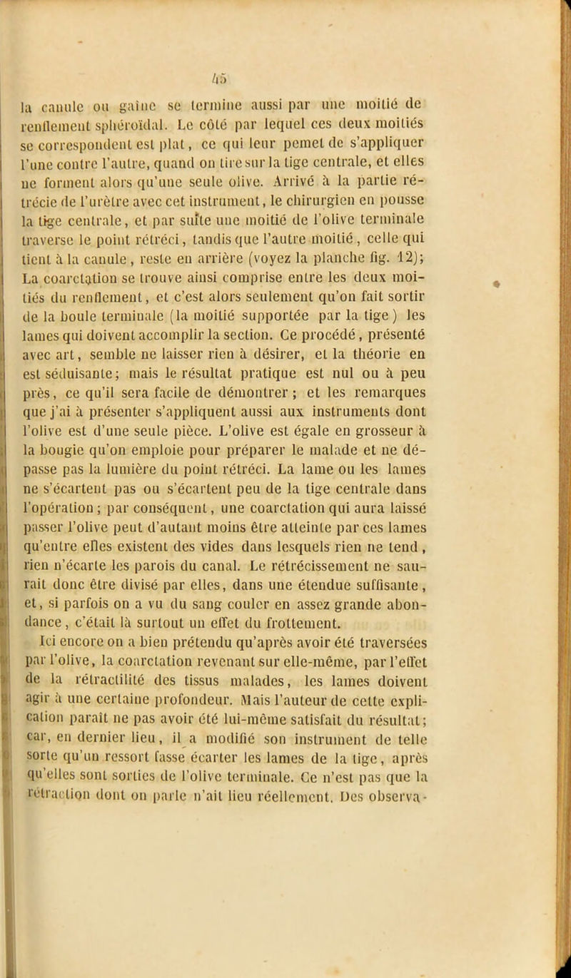 la canule ou gaine se termine aussi par une moitié de rendement sphéroïdal. Le côté par lequel ces deux moitiés se correspondent est plat, ce qui leur pemet de s’appliquer l’une contre l’autre, quand on tire sur la lige centrale, et elles ne forment alors qu’une seule olive. Arrivé à la partie ré- trécie de l’urètre avec cet instrument, le chirurgien en pousse la tige centrale, et par suite une moitié de l’olive terminale traverse le point rétréci, tandis que l’autre moitié, celle qui tient a la canule , reste en arrière (voyez la planche fig. 12); La coarctation se trouve ainsi comprise entre les deux moi- tiés du renflement, et c’est alors seulement qu’on fait sortir de la houle terminale (la moitié supportée par la tige) les lames qui doivent accomplir la section. Ce procédé, présenté avec art, semble ne laisser rien à désirer, eL la théorie en est séduisante; mais le résultat pratique est nul ou h peu près, ce qu’il sera facile de démontrer; et les remarques que j’ai à présenter s’appliquent aussi aux instruments dont l’olive est d’une seule pièce. L’olive est égale en grosseur à la bougie qu’on emploie pour préparer le malade et ne dé- passe pas la lumière du point rétréci. La lame ou les lames ne s’écartent pas ou s’écartent peu de la tige centrale dans l’opération ; par conséquent, une coarctation qui aura laissé passer l’olive peut d’autant moins être atteinte par ces lames qu’entre elles existent des vides dans lesquels rien ne tend , rien n’écarte les parois du canal. Le rétrécissement ne sau- rait donc être divisé par elles, dans une étendue suffisante, et, si parfois on a vu du sang couler en assez grande abon- dance , c’était là surtout un effet du frottement. Ici encore on a bien prétendu qu’après avoir été traversées par l’olive, la coarctation revenant sur elle-même, par l’effet de la rétractilité des tissus malades, les lames doivent agir à une certaine profondeur. Mais l’auteur de celte expli- cation paraît ne pas avoir été lui-même satisfait du résultat; car, en dernier lieu, il a modifié son instrument de telle sorte qu’un ressort fasse écarter les lames de la lige, après qu elles sont sorties de l’olive terminale. Ce n’est pas que la rétraction dont on parle n’ait lieu réellement. Des observa-