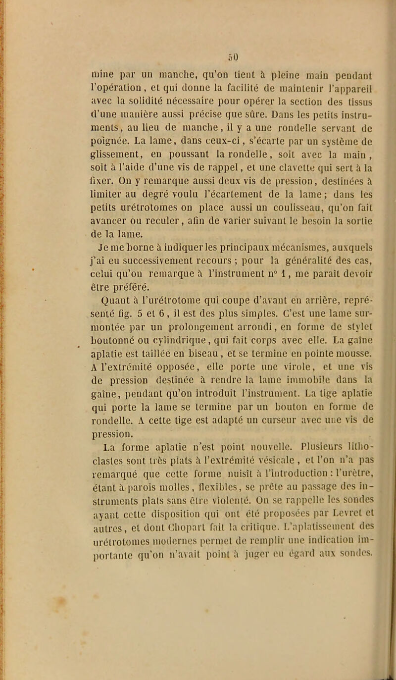 mine par un manche, qu’on tient fi pleine main pendant l’opération, et qui donne la facilité de maintenir l’appareil avec la solidité nécessaire pour opérer la section des tissus d’une manière aussi précise que sûre. Dans les petits instru- ments, au lieu de manche, il y a une rondelle servant de poignée. La lame, dans ceux-ci, s’écarte par un système de glissement, en poussant la rondelle, soit avec la main, soit à l’aide d’une vis de rappel, et une clavette qui sert à la fixer. On y remarque aussi deux vis de pression, destinées fi limiter au degré voulu l’écartement de la lame; dans les petits urétrolomes on place aussi un coulisseau, qu’on fait avancer ou reculer, afin de varier suivant le besoin la sortie de la lame. Je me borne à indiquer les principaux mécanismes, auxquels j’ai eu successivement recours ; pour la généralité des cas, celui qu’on remarque fi l’instrument n° 1, me paraît devoir être préféré. Quant fi l’urétrolome qui coupe d’avant en arrière, repré- senté fig. 5 et 6, il est des plus simples. C’est une lame sur- montée par un prolongement arrondi, en forme de stylet boutonné ou cylindrique, qui fait corps avec elle. La gaine aplatie est taillée en biseau , et se termine en pointe mousse. A l’extrémité opposée, elle porte une virole, et une vis de pression destinée à rendre la lame immobile dans la gaine, pendant qu’on introduit l’instrument. La tige aplatie qui porte la lame se termine par un boulon en forme de rondelle. A cette lige est adapté un curseur avec une vis de pression. La forme aplatie n’est point nouvelle. Plusieurs lilho- clastcs sont très plats fi l’extrémité vésicale , et l’on n’a pas remarqué que cette forme nuisît à l’introduction : l’urètre, étant fi parois molles, llcxiblcs, se prête au passage dos in- struments plats sans être violenté. On se rappelle les sondes ayant cette disposition qui ont été proposées par Levrel et autres, cl dont Chopart fait la critique. L’aplatissement des urétrolomes modernes permet de remplir une indication im- portante qu’on n’avait point fi juger eu égard aux sondes.