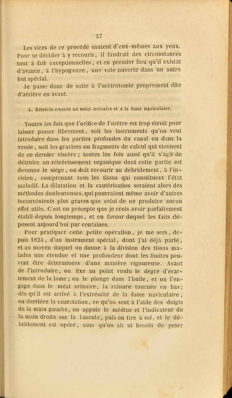 Les vices de ce procédé sautent d’eux-mêmes aux yeux. Pour se décider à y recourir, il faudrait des circonstances tout à fait exceptionnelles, et en premier lieu qu’il existât d’avance, à l’hypogastre, une voie ouverte dans un autre but spécial. Je passe donc de suite à l’urétrotomie proprement dite d’arrière en avant. A. Rétrécis.emenls au méat urinaire et à la fosse naviculairc. Toutes les fois que l’orifice de l’urètre est trop étroit pour laisser passer librement, soit les instruments qu’on veut introduire dans les parties profondes du canal ou dans la vessie , soit les graviers ou fragments de calcul qui viennent de ce dernier viscère ; toutes les fois aussi qu’il s’agit de détruire un rétrécissement organique dont cette partie est devenue le siège, on doit recourir au débridemenl, à l’in- cision , comprenant tous les tissus qui constituent l’état maladif. La dilatation et la cautérisation seraient alors des méthodes douloureuses, qui pourraient même avoir d’autres inconvénients plus graves que celui de ne produire aucun effet utile. C’est un précepte que je crois avoir parfaitement établi depuis longtemps, et en faveur duquel les faits dé- posent aujourd’hui par centaines. Pour pratiquer cette petite opération, je me sers, de- puis 1823, d’un instrument spécial, dont j’ai déjà parlé, et au moyen duquel on donne à la division des tissus ma- lades une étendue et une profondeur dont les limites peu- vent être déterminées d’une manière rigoureuse. Avant de l’introduire, on fixe au point voulu le degré d’écar- tement de la lame ; on le plonge dans l’huile, et on l’en- gage dans le méat urinaire, la rainure tournée en bas; dès qu’il est arrivé à l’extrémité de la fosse naviculairc , ou derrière la coarctation, ce qu’on sent à l’aide des doigts de la main gauche, on appuie le médius et l’indicateur de la main droite sur la bascule, puis on tire à soi, et le dé- bridemenl est opéré, sans qu’on ait ni besoin de peser