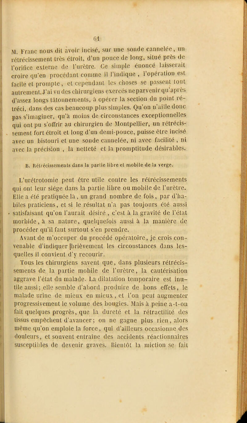 Al. Franc nous dit avoir incisé, sur une sonde cannelée, un rétrécissement très étroit, d’un pouce de long, situé près de l’orifice externe de l’urètre. Ce simple énoncé laisserait croire qu’en procédant connue il l’indique , l’opération est facile et prompte, et cependant les choses se passent tout autrement. J’ai vu des chirurgiens exerces neparvenir qidaprès d’assez longs tâtonnements, à opérer la section du point ré- tréci, dans des cas beaucoup plus simples. Qu’on n’aille donc pas s’imaginer, qu’à moins de circonstances exceptionnelles qui ont pu s’offrir au chirurgien de Montpellier, un rétrécis- . sement fort étroit et long d’un demi-pouce, puisse être incisé avec un bistouri et une sonde cannelée, ni avec facilité , ni avec la précision , la netteté et la promptitude désirables. B. Rétrécissements dans la partie libre et mobile de la verge. L’urétrotomie peut être utile contre les rétrécissements qui ont leur siège dans la partie libre ou mobile de l’urètre. Elle a été pratiquée là, un grand nombre de fois, par d’ha- biles praticiens, et si le résultat n’a pas toujours clé aussi 6. satisfaisant qu’on l’aurait désiré , c’est à la gravité de l’état morbide, à sa nature, quelquefois aussi à la manière de procéder qu’il faut surtout s’en prendre. Avant de m’occuper du procédé opératoire, je crois con- venable d’indiquer (brièvement les circonstances dans les- quelles il convient d’y recourir. Tous les chirurgiens savent que, dans plusieurs rétrécis- sements de la partie mobile de l’urètre, la cautérisation aggrave l’état du malade. La dilatation temporaire est inu- tile aussi; elle semble d’abord produire de bons effets, le malade urine de mieux en mieux, et l’on peut augmenter progressivement le volume des bougies. Mais à peine a-t-on fait quelques progrès, que la dureté et la rétraclililé des tissus empêchent d’avancer ; on ne gagne plus rien, alors même qu’on emploie la force, qui d’ailleurs occasionne dos douleurs, et souvent entraîne des accidents réactionnaires susceptibles de devenir graves. Bientôt la miction se fait