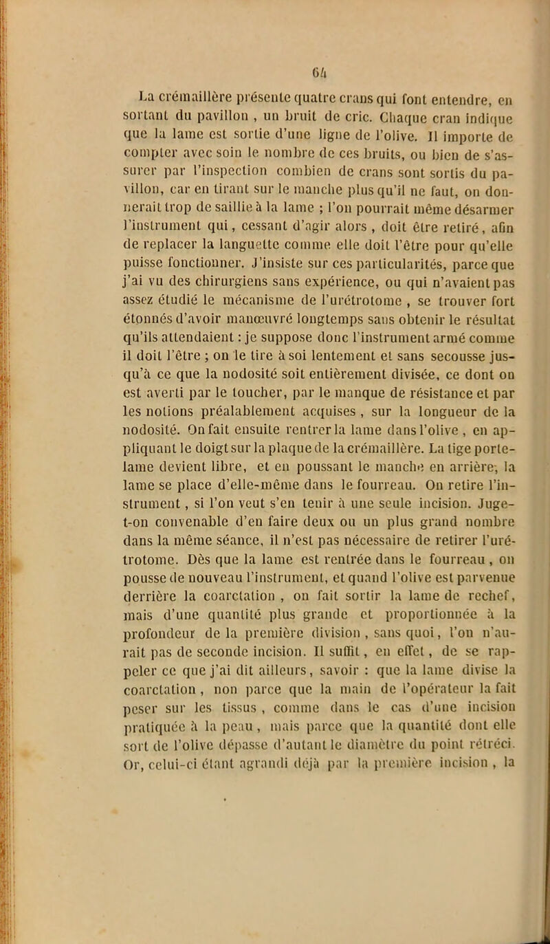 6ft I-a crémaillère présente quatre crans qui font entendre, en sortant du pavillon , un bruit de cric. Chaque cran indique que la lame est sortie d’une ligne de l’olive. Il importe de compter avec soin le nombre de ces bruits, ou bien de s’as- surer par l’inspection combien de crans sont sortis du pa- villon, car en tirant sur le manche plus qu’il ne faut, on don- nerait trop de saillie à la lame ; l’on pourrait même désarmer l’instrument qui, cessant d’agir alors , doit être retiré, afin de replacer la languette comme elle doit l’être pour qu’elle puisse fonctionner. J’insiste sur ces particularités, parce que j’ai vu des chirurgiens sans expérience, ou qui n’avaient pas assez étudié le mécanisme de l’urétrotome , se trouver fort étonnés d’avoir manœuvré longtemps sans obtenir le résultat qu’ils attendaient : je suppose donc l’instrument armé comme il doit l’être ; on le tire à soi lentement et sans secousse jus- qu’à ce que la nodosité soit entièrement divisée, ce dont on est averti par le toucher, par le manque de résistance et par les notions préalablement acquises , sur la longueur de la nodosité. On fait ensuite rentrer la lame dans l’olive , en ap- pliquant le doigt sur la plaque de la crémaillère. La tige porte- lame devient libre, et en poussant le manche eu arrière-, la lame se place d’elle-même dans le fourreau. On retire l’in- strument , si l’on veut s’en tenir à une seule incision. Juge- t-on convenable d’en faire deux ou un plus grand nombre dans la même séance, il n’est pas nécessaire de retirer l’uré- trotome. Dès que la lame est rentrée dans le fourreau , on pousse île nouveau l’instrument, et quand l’olive est parvenue derrière la coarctation , on fait sortir la lame de rechef, mais d’une quantité plus grande et proportionnée à la profondeur de la première division , sans quoi, l’on n’au- rait pas de seconde incision. Il suffit, en effet, de se rap- peler ce que j’ai dit ailleurs, savoir : que la lame divise la coarctation , non parce que la main de l’opérateur la fait peser sur les tissus , comme dans le cas d’une incision pratiquée à la peau, mais parce que la quantité dont elle sort de l’olive dépasse d’autant le diamètre du point rétréci. Or, celui-ci étant agrandi déjà par la première incision , la