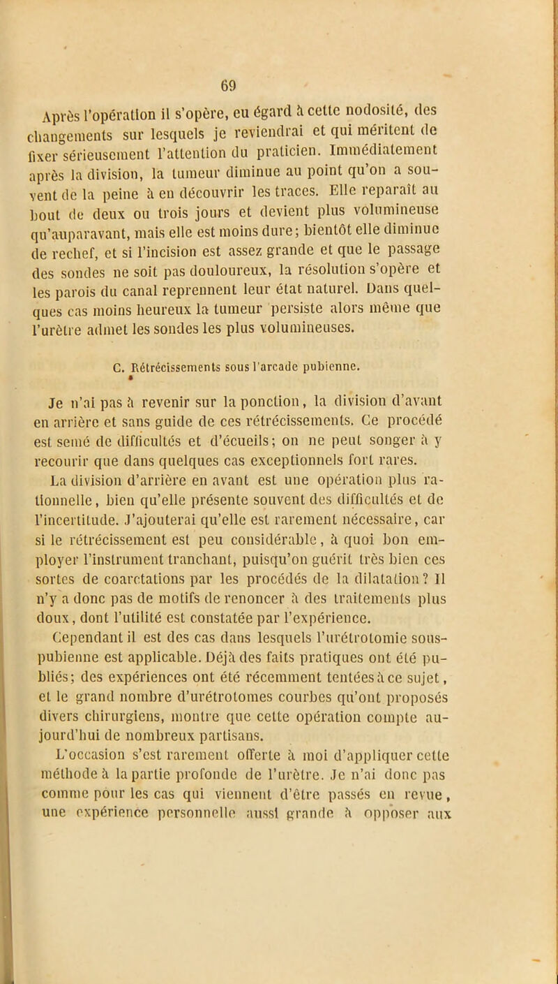 Après l’opération il s’opère, eu égard îi cette nodosité, des changements sur lesquels je reviendrai et qui méiitcnt de fixer sérieusement l’attention du praticien. Immédiatement après la division, la tumeur diminue au point qu on a sou- vent de la peine îi en découvrir les traces. Elle reparaît au bout de deux ou trois jours et devient plus volumineuse qu’a-uparavant, mais elle est moins dure; bientôt elle diminue de rechef, et si l’incision est assez grande et que le passage des sondes ne soit pas douloureux, la résolution s’opère et les parois du canal reprennent leur état naturel. Dans quel- ques cas moins heureux la tumeur persiste alors même que l’urètre admet les sondes les plus volumineuses. C. Rétrécissements sous l’arcade pubienne. Je n’ai pas à revenir sur la ponction, la division d’avant en arrière et sans guide de ces rétrécissements. Ce procédé est semé de difficultés et d’écueils; on ne peut songer it y recourir que dans quelques cas exceptionnels forL rares. La division d’arrière en avant est une opération plus ra- tionnelle, bien qu’elle présente souvent des difficultés et de l’incertitude. J’ajouterai qu’elle est rarement nécessaire, car si le rétrécissement est peu considérable, h quoi bon em- ployer l’instrument tranchant, puisqu’on guérit très bien ces sortes de coarctations par les procédés de la dilatation? Il n’y a donc pas de motifs de renoncer îi des traitements plus doux, dont l’utilité est constatée par l’expérience. Cependant il est des cas dans lesquels l’urétrotomie sous- pubienne est applicable. Déjà des faits pratiques ont été pu- bliés; des expériences ont été récemment tentéesîice sujet, et le grand nombre d’urétrolomes courbes qu’ont proposés divers chirurgiens, montre que cette opération compte au- jourd’hui de nombreux partisans. L'occasion s’est rarement offerte h moi d’appliquer celte méthode à la partie profonde de l’urètre. Je n’ai donc pas comme pour les cas qui viennent d’être passés en revue, une expérience personnelle aussi grande «a opposer aux