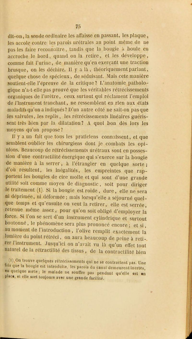 dit-on, la sonde ordinaire les affaisse en passant, les plaque, les accole contre les parois urétrales au point même tie ne pas les faire reconnaître, tandis que la bougie a boule en accroche le bord, quand on la retire, et les développe, comme fait l’urine, de manière qu’en exerçant une traction brusque, on les déchire. Il y a là, théoriquement parlant, quelque chose de spécieux, de séduisant. IMais cete manière soutient-elle l’épreuve de la critique ? L’anatomie patholo- gique n’a-t-elle pas prouvé que les véritables rétrécissements organiques de l’urètre, ceux surtout qui réclament l’emploi de l’Instrument tranchant, ne ressemblent en rien aux états maladifs qu'on a indiqués? D’un autre côté ne sait-on pas que les valvules, les replis, les rétrécissements linéaires guéris- sent très bien par la dilatation? A quoi bon dès lors les moyens qu’on propose? Il y a un fait que tous les praticiens connaissent, et que semblent oublier les chirurgiens dont je combats les opi- nions. Beaucoup de rétrécissements urétraux sont en posses- sion d’une contractilité énergique qui s’exerce sur la bougie de manière à la serrer, à l’étrangler en quelque sorte ; d’où résultent, les inégalités, les empreintes que rap- portent les bougies de cire molle et qui sont d’une grande utilité soit comme moyen de diagnostic , soit pour diriger le traitement (1). Si la bougie est roide , dure, elle ne sera ni déprimée, ni déformée; mais lorsqu’elle a séjourné quel- que temps et qu’ensuite on veut la retirer, elle est serrée, retenue même assez , pour qu’on soit obligé d’employer là force. Si l’on se sert d’un instrument cylindrique et surtout boutonné , le phénomène sera plus prononcé encore ; et si, au moment de l’introduction, l’olive remplit exactement là lumière du point rétréci, on aura beaucoup de peine à reti- rer l’instrument. Jusqu’ici on n’avait vu là qu’un effet tout naturel de la rétractilité des tissus , de la contractilité bien (l),On trouve quelques rélrécissements qui ne se contractent pas. Une ois que la bougie est introduite, les parois du canal demeurent inertes, en quelque sorle; le malade ne souirre pas pendant qu’elle est an plaça, el elle sort toujours avec une grande facilité.