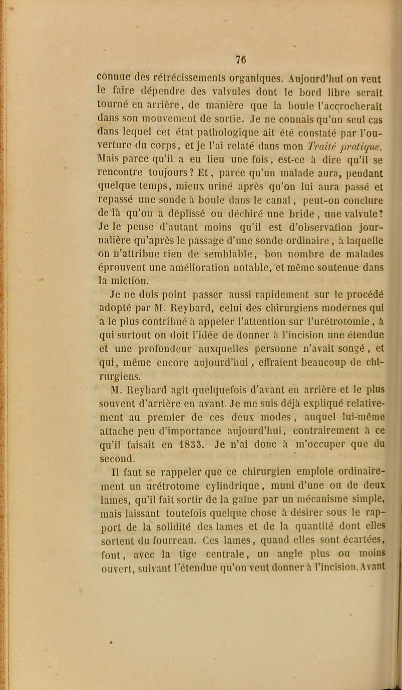 connue des rétrécissements organiques. Aujourd’hui on veut le faire dépendre des valvules dont le bord libre serait tourné en arrière, de manière que la boule l’accrocherait dans son mouvement de sortie. Je ne connais qu’un seul cas dans lequel cet état pathologique ait été constaté par l’ou- verture du corps, et je l’ai relaté dans mon Traité pratique. Mais parce qu’il a eu lieu une fois, est-ce à dire qu’il se rencontre toujours? Et, parce qu’un malade aura, pendant quelque temps, mieux uriné après qu’on lui aura passé et repassé une sonde à boule dans le canal, peut-on conclure delà qu’on a déplissé ou déchiré une bride, une valvule? Je le pense d’autant moins qu’il est d’observation jour- nalière qu’après le passage d’une sonde ordinaire, à laquelle on n’attribue rien de semblable, bon nombre de malades éprouvent une amélioration notable, et même soutenue dans la miction. Je ne dois point passer aussi rapidement sur le procédé adopté par M. Reybard, celui des chirurgiens modernes qui a le plus contribué à appeler l’attention sur l’urétrotomie , à qui surtout on doit l’idée de donner à l’incision une étendue et une profondeur auxquelles personne n’avait songé , et qui, même encore aujourd’hui, effraient beaucoup de chi- rurgiens. M. Reybard agit quelquefois d’avant en arrière et le plus souvent d’arrière en avant. Je me suis déjà expliqué relative- ment au premier de ces deux modes, auquel lui-même attache peu d’importance aujourd’hui, contrairement à ce qu’il faisait en 1833. Je n’ai donc à m’occuper que du second. Il faut se rappeler que ce chirurgien emploie ordinaire- ment un urétrotome cylindrique, muni d’une ou de deux lames, qu’il fait sortir de la gaine par un mécanisme simple, mais laissant toutefois quelque chose à désirer sous le rap- port de la solidité des lames et de la quantité dont elles sortent du fourreau. Ces lames, quand elles sont écartées, font, avec la tige centrale, un angle plus ou moins ouvert, suivant l'étendue qu’on veut donner à l’incision. Avant