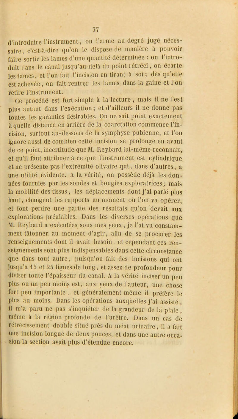 d'introduire l’instrument-, on l’amie au degré jugé néces- saire, c'est-à-dire qu’on le dispose de manière à pouvoir faire sortir les lames d’une quantité déterminée : on l’intro- duit ('ans le canal jusqu’au-delà du point rétréci, on écarte les lames, et l’on fait l’incision en tirant à soi ; dès qu’elle est achevée, on fait rentrer les lames dans la gaine et l’on retire l’instrument. Ce procédé est fort simple à la lecture , mais il ne l’est plus autant dans l’exécution; et d’ailleurs il ne donne pas toutes les garanties désirables. On ne sait point exactement à quelle distance en arrière de la coarctation commence l’in- cision, surtout au-dessous de la symphyse pubienne, et l’on ignore aussi de combien cette incision se prolonge en avant de ce point, incertitude queM. Reybard lui-même reconnaît, et qu’il faut attribuer à ce que l'instrument est cylindrique et ne présente pas l’extrémité olivaire qui, dans d’autres, a une utilité évidente. A la vérité, on possède déjà les don- nées fournies par les sondes et bougies exploratrices; mais la mobilité des tissus, les déplacements dont j’ai parlé plus haut, changent les rapports au moment où l’on va opérer, el font perdre une partie des résultats qu’on devait aux explorations préalables. Dans les diverses opérations que RI. Reybard a exécutées sous mes yeux, je l’ai vu constam- ment tâtonner au moment d’agir, afin de se procurer les renseignements dont il avait besoin, et cependant ces ren- seignements sont plus indispensables dans cette circonstance que dans tout autre, puisqu’on fait des incisions qui ont jusqu’à 15 et 25 lignes de long, et assez de profondeur pour diviser toute l’épaisseur du canal. A la vérité inciser un peu plus ou un peu moins est, aux yeux de l’auteur, une chose fort peu importante, et généralement même il préfère le plus au moins. Dans les opérations auxquelles j’ai assisté , il m’a paru ne pas s’inquiéter de la grandeur de la plaie, même à la région profonde de l’urètre. Dans un cas de rétrécissement double situé près du méat urinaire, il a fait une incision longue de deux pouces, et dans une autre occa- sion la section avait plus d’étendue encore.