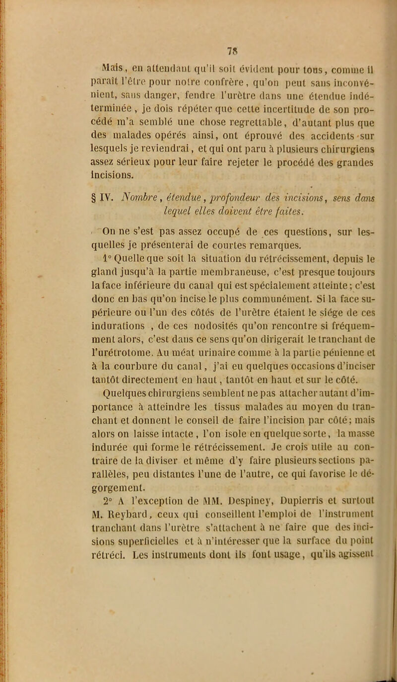 7K Mais, en attendant qu’il soit évident pour tous, comme il paraît l’être pour notre confrère, qu’on peut sans inconvé- nient, sans danger, fendre l’urètre dans une étendue indé- terminée , je dois répéter que cette incertitude de son pro- cédé m’a semblé une chose regrettable, d’autant plus que des malades opérés ainsi, ont éprouvé des accidents sur lesquels je reviendrai, et qui ont paru à plusieurs chirurgiens assez sérieux pour leur faire rejeter le procédé des grandes Incisions. § IV. Nombre , étendue, profondeur des incisions, sens dans lequel elles doivent être faites. On ne s’est pas assez occupé de ces questions, sur les- quelles je présenterai de courtes remarques. 1° Quelle que soit la situation du rétrécissement, depuis le gland jusqu’il la partie membraneuse, c’est presque toujours la face inférieure du canal qui est spécialement atteinte; c’est donc en bas qu’on incise le plus communément. Si la face su- périeure ou l’un des côtés de l’urètre étaient le siège de ces indurations , de ces nodosités qu’on rencontre si fréquem- ment alors, c’est dans ce sens qu’on dirigerait le tranchant de l’urétrotome. *Vu méat urinaire comme h la partie péuieune et à la courbure du canal, j’ai eu quelques occasions d’inciser tantôt directement en haut, tantôt en haut et sur le côté. Quelques chirurgiens semblent ne pas attacher autant d’im- portance à atteindre les tissus malades au moyen du tran- chant et donnent le conseil de faire l’incision par côté; mais alors on laisse intacte , l’on isole eu quelque sorte, la masse indurée qui forme le rétrécissement. Je crois utile au con- traire de la diviser et même d’y faire plusieurs sections pa- rallèles, peu distantes l’une de l’autre, ce qui favorise le dé- gorgement. 2° A l’exception de MM. Despiney, Dupicrris et surtout M. Reybard, ceux qui conseillent l’emploi de l’instrument tranchant dans l’urètre s’attachent à ne faire que des inci- sions superficielles et il n’intéresser que la surface du point rétréci. Les instruments dont ils l'ont usage, qu’ils agissent