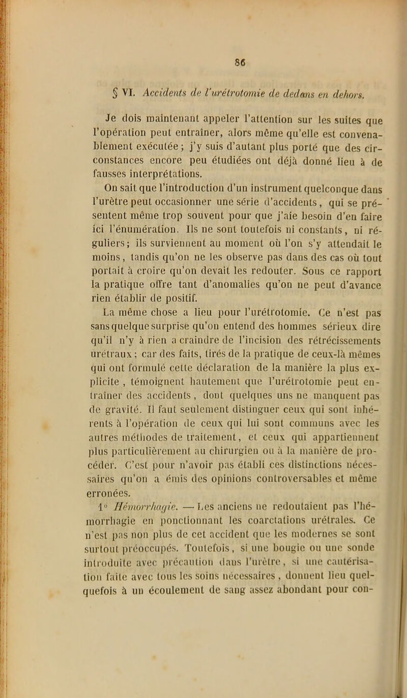 § VI. Accidents de Vurétrotomie de dedans en dehors. Je dois maintenant appeler l’attention sur les suites que l’opération peut entraîner, alors môme qu’elle est convena- blement exécutée; j’y suis d’autant plus porté que des cir- constances encore peu étudiées ont déjà donné lieu à de fausses interprétations. On sait que l’introduction d’un instrument quelconque dans l’urètre peut occasionner une série d’accidents, qui se pré- sentent même trop souvent pour que j’aie besoin d’en faire ici l’énumération. Ils ne sont toutefois ni constants, ni ré- guliers; ils surviennent au moment où l’on s’y attendait le moins, tandis qu’on ne les observe pas dans des cas où tout portait à croire qu’on devait les redouter. Sous ce rapport la pratique offre tant d’anomalies qu’on ne peut d’avance rien établir de positif. La même chose a lieu pour l’urétrotomie. Ce n’est pas sans quelque surprise qu’on entend des hommes sérieux dire qu’il n’y à rien a craindre de l’incision des rétrécissements urétraux ; car des faits, tirés de la pratique de ceux-là mêmes qui ont formulé cette déclaration de la manière la plus ex- plicite , témoignent hautement que l’urétrotomie peut en- traîner des accidents, dont quelques uns ne manquent pas de gravité. Il faut seulement distinguer ceux qui sont inhé- rents à l’opération de ceux qui lui sont communs avec les autres méthodes de traitement, et ceux qui appartiennent plus particulièrement au chirurgien ou à la manière de pro- céder. C’est pour n’avoir pas établi ces distinctions néces- saires qu’on a émis des opinions controversables et même erronées. 1« Hémorrhagie. — Les anciens ne redoutaient pas l’hé- morrhagie en ponctionnant les coarctations urétrales. Ce n’est pas non plus de cet accident que les modernes se sont surtout préoccupés. Toutefois, si une bougie ou une soude introduite avec précaution dans l’urètre, si une cautérisa- tion faite avec tous les soins nécessaires , donnent lieu quel- quefois à un écoulement de sang assez abondant pour con-