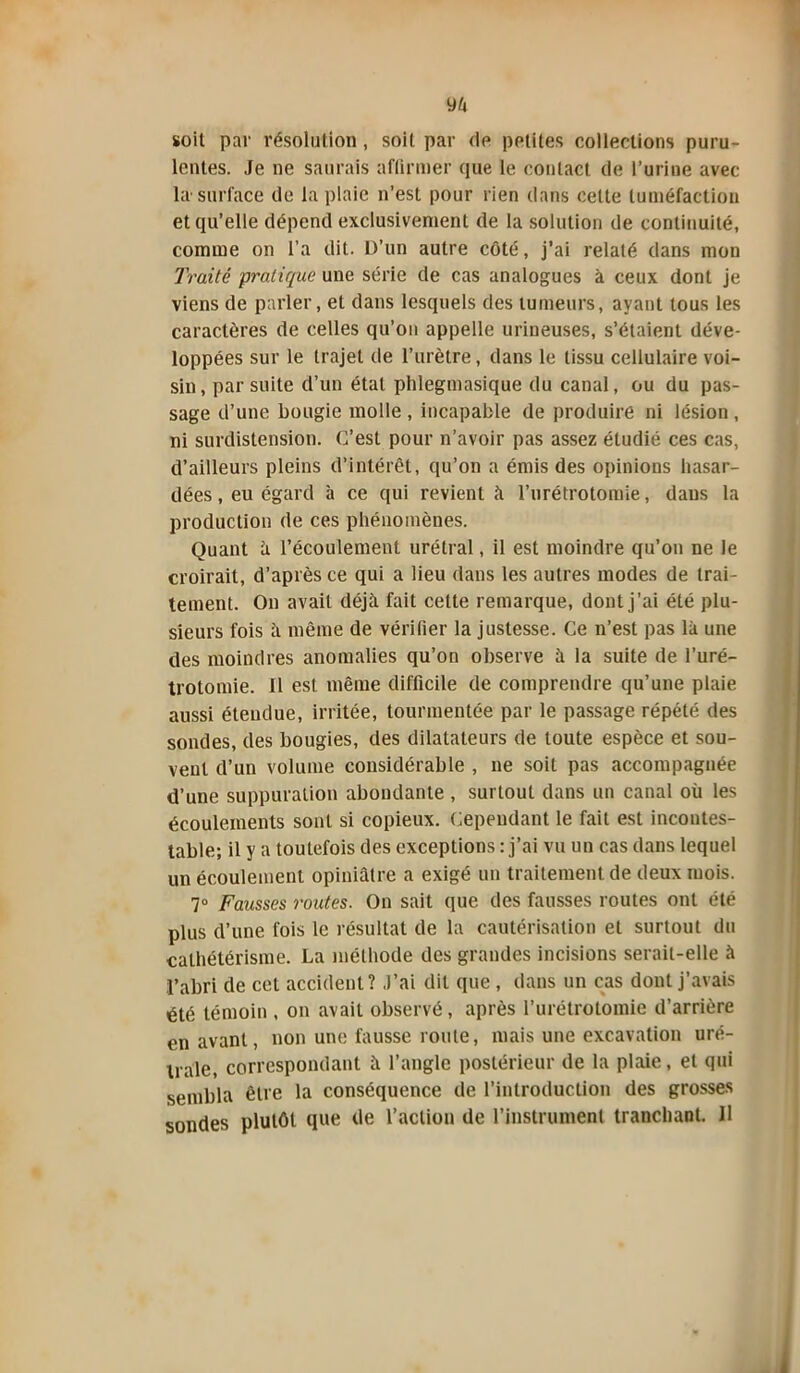 soit par résolution , soit par dp petites collections puru- lentes. Je ne saurais affirmer que le contact de l’urine avec la surface de la plaie n’est pour rien dans cette tuméfaction et qu’elle dépend exclusivement de la solution de continuité, comme on l’a dit. D’un autre côté, j’ai relaté dans mon Traité pratique une série de cas analogues à ceux dont je viens de parler, et dans lesquels des tumeurs, ayant tous les caractères de celles qu’on appelle urineuses, s’étaient déve- loppées sur le trajet de l’urètre, dans le tissu cellulaire voi- sin, par suite d’un étal phlegmasique du canal, ou du pas- sage d’une bougie molle , incapable de produire ni lésion , ni surdistension. C’est pour n’avoir pas assez étudié ces cas, d’ailleurs pleins d’intérêt, qu’on a émis des opinions hasar- dées, eu égard à ce qui revient à l’urétrotomie, dans la production de ces phénomènes. Quant fi l’écoulement urétral, il est moindre qu’on ne le croirait, d’après ce qui a lieu dans les autres modes de trai- tement. On avait déjà fait cette remarque, dont j’ai été plu- sieurs fois à même de vérifier la justesse. Ce n’est pas là une des moindres anomalies qu’on observe à la suite de l’uré- trotomie. Il est même difficile de comprendre qu’une plaie aussi étendue, irritée, tourmentée par le passage répété des sondes, des bougies, des dilatateurs de toute espèce et sou- vent d’un volume considérable , ne soit pas accompagnée d’une suppuration abondante , surtout dans un canal où les écoulements sont si copieux. Cependant le fait est incontes- table; il y a toutefois des exceptions : j’ai vu un cas dans lequel un écoulement opiniâtre a exigé un traitement de deux mois. 7° Fausses routes. On sait que des fausses routes ont été plus d’une fois le résultat de la cautérisation et surtout du cathétérisme. La méthode des grandes incisions serait-elle à l’abri de cet accident? J’ai dit que , dans un cas dont j’avais été témoin , on avait observé, après l’urétrotomie d’arrière en avant, non une fausse route, mais une excavation urë- trale, correspondant à l’angle postérieur de la plaie, et qui sembla être la conséquence de l’introduction des grosses sondes plutôt que de l’action de l’instrument tranchant. 11 i