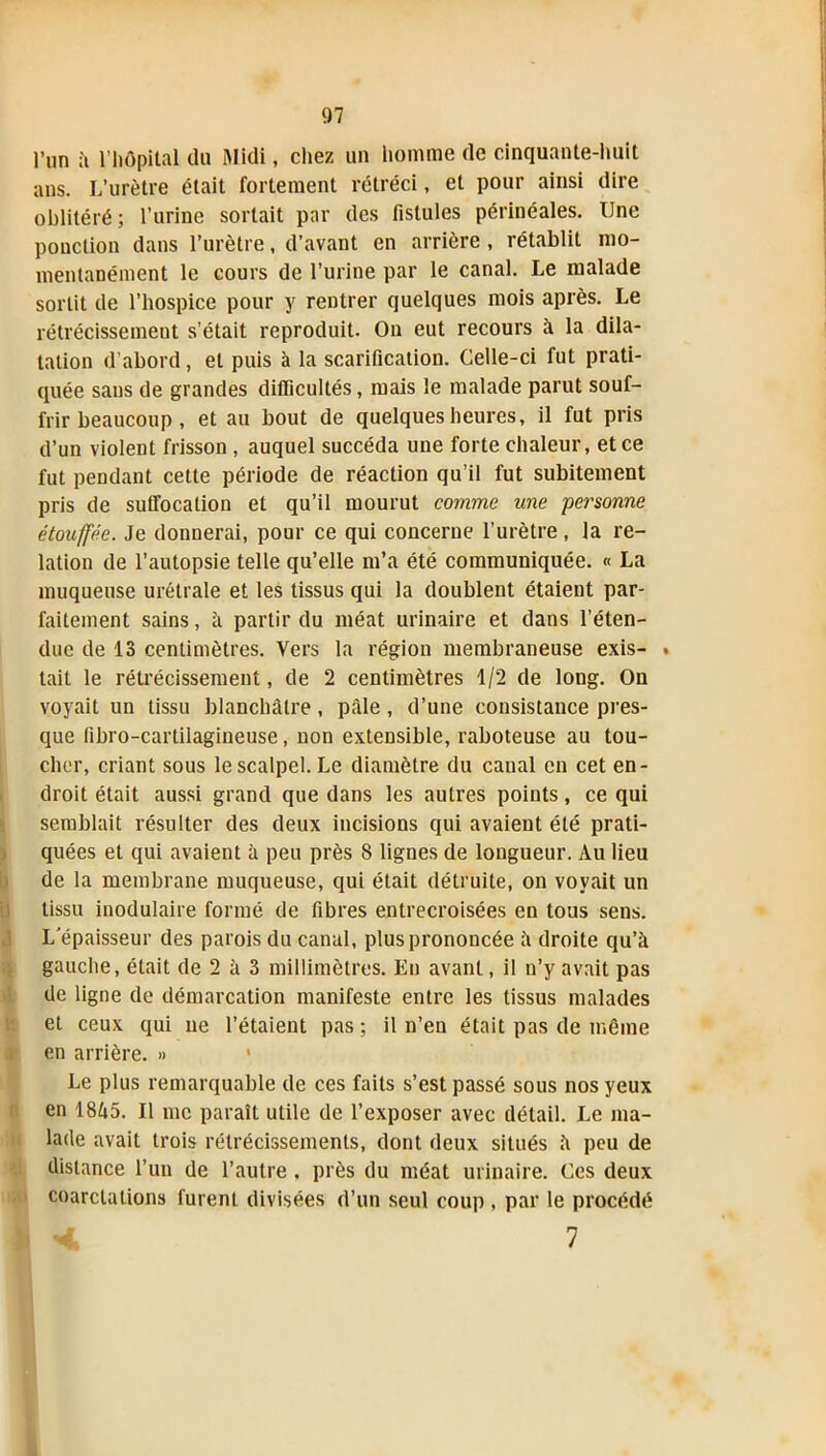 l’un à l’hôpital du Midi, chez un homme de cinquante-huit ans. L’urètre était fortement rétréci, et pour ainsi dire oblitéré; l’urine sortait par des fistules périnéales. Une pouction dans l’urètre, d’avant en arrière, rétablit mo- mentanément le cours de l’urine par le canal. Le malade sortit de l’hospice pour y rentrer quelques mois après. Le rétrécissement s’était reproduit. On eut recours à la dila- tation d’abord, et puis à la scarification. Celle-ci fut prati- quée sans de grandes difficultés, mais le malade parut souf- frir beaucoup , et au bout de quelques heures, il fut pris d’un violent frisson , auquel succéda une forte chaleur, et ce fut pendant cette période de réaction qu’il fut subitement pris de suffocation et qu’il mourut comme une personne étouffée. Je donnerai, pour ce qui concerne l’urètre, la re- lation de l’autopsie telle qu’elle m’a été communiquée. « La muqueuse urétrale et les tissus qui la doublent étaient par- faitement sains, à partir du méat urinaire et dans l’éten- due de 13 centimètres. Vers la région membraneuse exis- . tait le rétrécissement, de 2 centimètres 1/2 de long. On voyait un tissu blanchâtre, pâle , d’une consistance pres- que fibro-cartilagineuse, non extensible, raboteuse au tou- cher, criant sous le scalpel. Le diamètre du canal en cet en- droit était aussi grand que dans les autres points, ce qui semblait résulter des deux incisions qui avaient été prati- quées et qui avaient à peu près 8 lignes de longueur. Au lieu de la membrane muqueuse, qui était détruite, on voyait un tissu modulaire formé de fibres entrecroisées en tous sens. L'épaisseur des parois du canal, plus prononcée â droite qu’à gauche, était de 2 à 3 millimètres. En avant, il n’y avait pas de ligne de démarcation manifeste entre les tissus malades et ceux qui ne l’étaient pas; il n’en était pas de même en arrière. » 1 Le plus remarquable de ces faits s’est passé sous nos yeux en 18â5. Il me paraît utile de l’exposer avec détail. Le ma- lade avait trois rétrécissements, dont deux situés à peu de distance l’un de l’autre . près du méat urinaire. Ces deux coarctations furent divisées d’un seul coup , par le procédé V 7